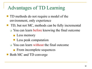 Advantages of TD Learning
62
■ TD methods do not require a model of the
environment, only experience
TD, but not MC, methods can be fully incremental
❑ You can learn before knowing the final outcome
■
■
■ Less memory
Less peak computation
❑ You can learn without the final outcome
■ From incomplete sequences
■ Both MC and TD converge
 