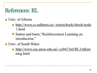 References: RL
63
■ Univ. of Alberta
■
■ http://www.cs.ualberta.ca/~sutton/book/ebook/node
1.html
Sutton and barto,”Reinforcement Learning an
introduction.”
■ Univ. of South Wales
■ http://www.cse.unsw.edu.au/~cs9417ml/RL1/tdlear
ning.html
 
