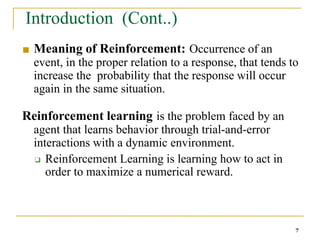 Introduction (Cont..)
7
■ Meaning of Reinforcement: Occurrence of an
event, in the proper relation to a response, that tends to
increase the probability that the response will occur
again in the same situation.
Reinforcement learning is the problem faced by an
agent that learns behavior through trial-and-error
interactions with a dynamic environment.
❑ Reinforcement Learning is learning how to act in
order to maximize a numerical reward.
 