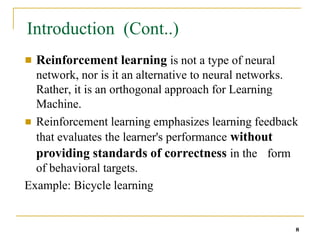 Introduction (Cont..)
8
■ Reinforcement learning is not a type of neural
network, nor is it an alternative to neural networks.
Rather, it is an orthogonal approach for Learning
Machine.
Reinforcement learning emphasizes learning feedback
that evaluates the learner's performance without
■
form
providing standards of correctness in the
of behavioral targets.
Example: Bicycle learning
 