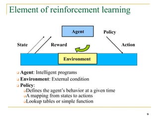 Element of reinforcement learning
Agent
Environment
State Reward Action
Policy
❑ Agent: Intelligent programs
❑ Environment: External condition
❑ Policy:
❑Defines the agent’s behavior at a given time
❑A mapping from states to actions
❑Lookup tables or simple function
9
 