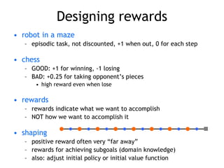 Designing rewards
• robot in a maze
– episodic task, not discounted, +1 when out, 0 for each step
• chess
– GOOD: +1 for winning, -1 losing
– BAD: +0.25 for taking opponent’s pieces
• high reward even when lose
• rewards
– rewards indicate what we want to accomplish
– NOT how we want to accomplish it
• shaping
– positive reward often very “far away”
– rewards for achieving subgoals (domain knowledge)
– also: adjust initial policy or initial value function
 