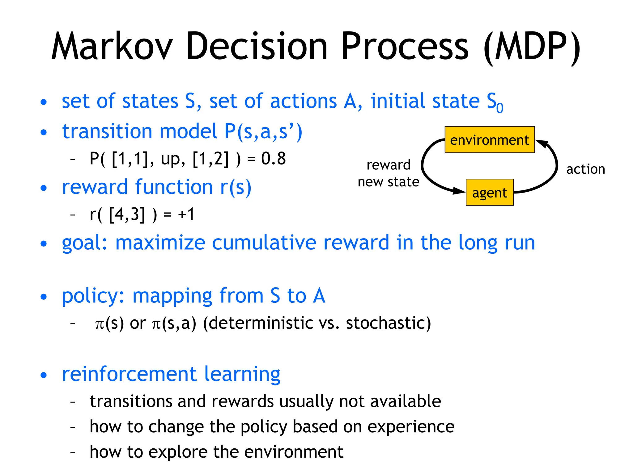 Markov Decision Process (MDP)
• set of states S, set of actions A, initial state S0
• transition model P(s,a,s’)
– P( [1,1], up, [1,2] ) = 0.8
• reward function r(s)
– r( [4,3] ) = +1
• goal: maximize cumulative reward in the long run
• policy: mapping from S to A
– (s) or (s,a) (deterministic vs. stochastic)
• reinforcement learning
– transitions and rewards usually not available
– how to change the policy based on experience
– how to explore the environment
environment
agent
action
reward
new state
 