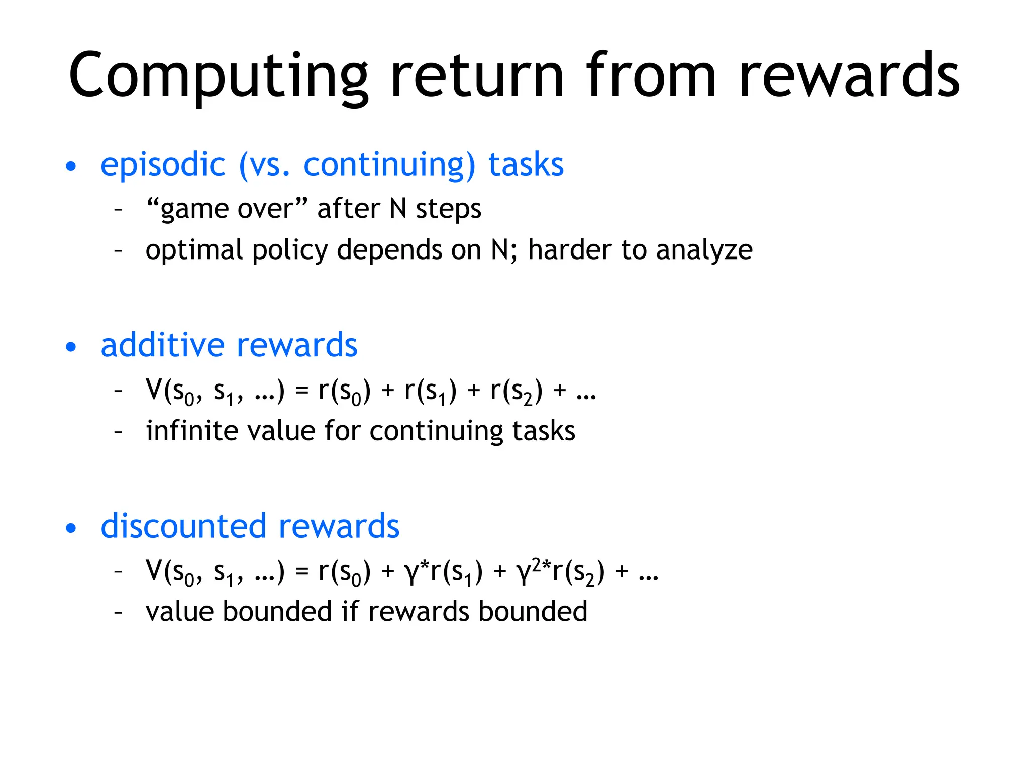 Computing return from rewards
• episodic (vs. continuing) tasks
– “game over” after N steps
– optimal policy depends on N; harder to analyze
• additive rewards
– V(s0, s1, …) = r(s0) + r(s1) + r(s2) + …
– infinite value for continuing tasks
• discounted rewards
– V(s0, s1, …) = r(s0) + γ*r(s1) + γ2*r(s2) + …
– value bounded if rewards bounded
 
