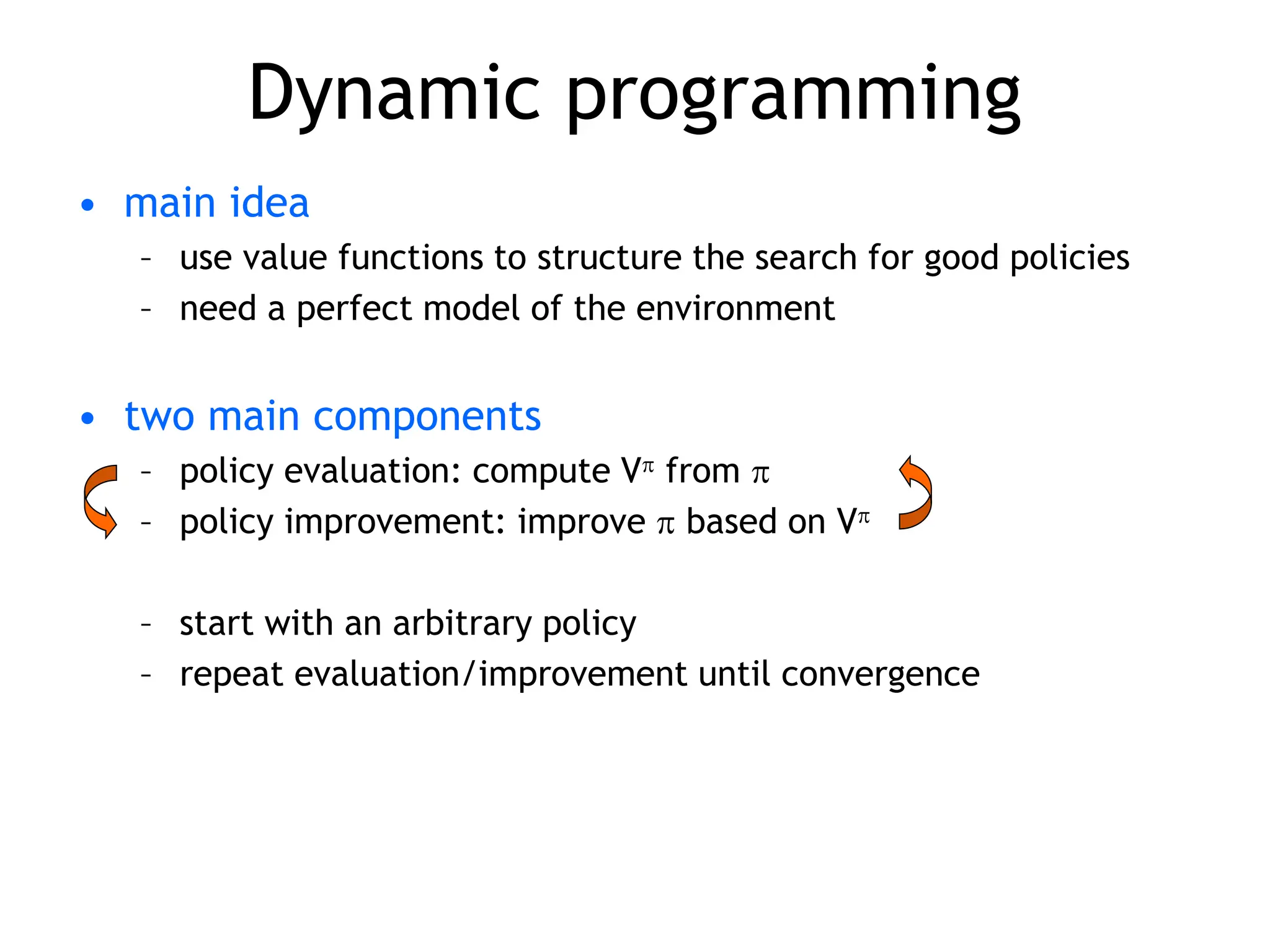 Dynamic programming
• main idea
– use value functions to structure the search for good policies
– need a perfect model of the environment
• two main components
– policy evaluation: compute V from 
– policy improvement: improve  based on V
– start with an arbitrary policy
– repeat evaluation/improvement until convergence
 