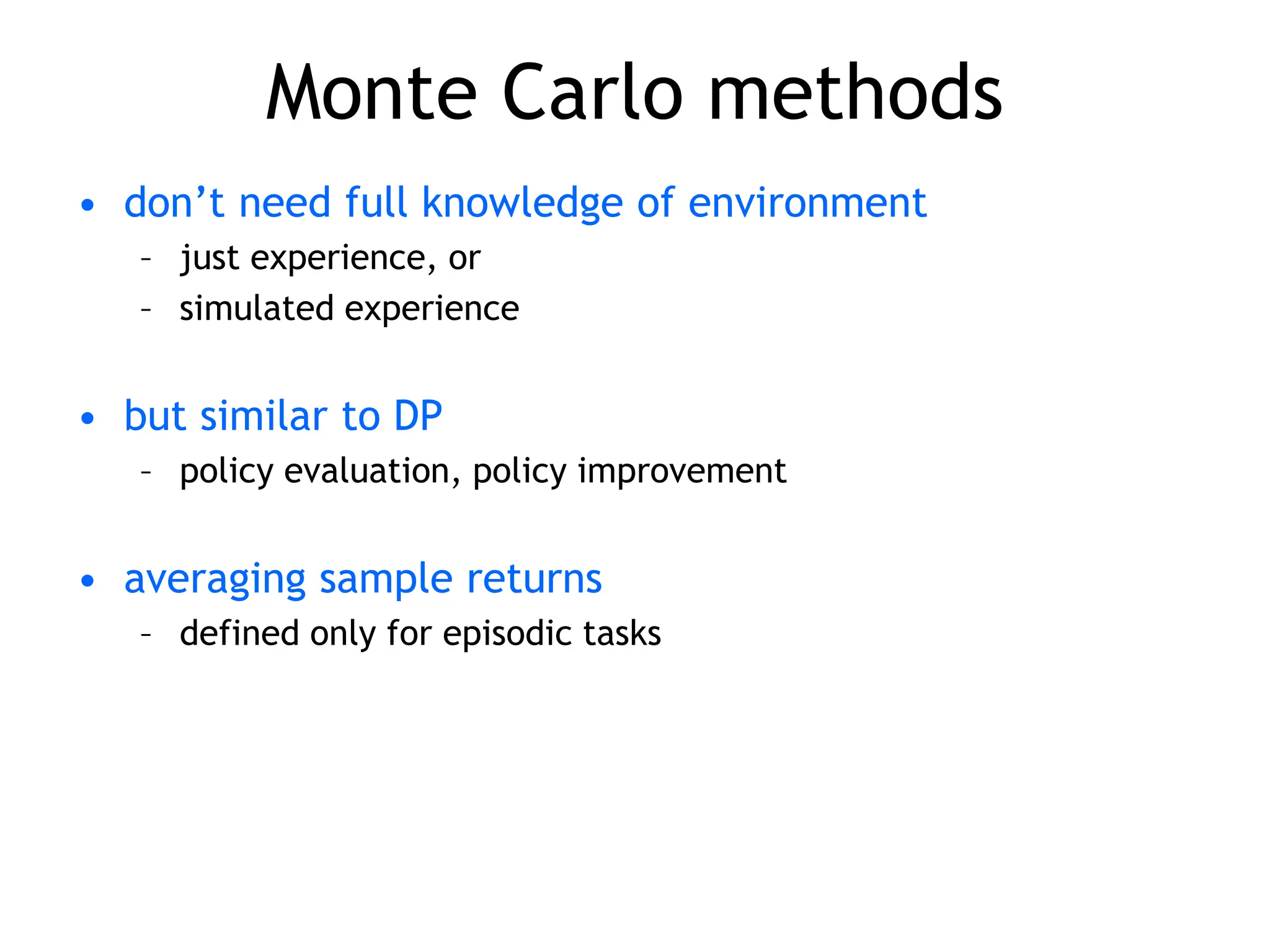 Monte Carlo methods
• don’t need full knowledge of environment
– just experience, or
– simulated experience
• but similar to DP
– policy evaluation, policy improvement
• averaging sample returns
– defined only for episodic tasks
 