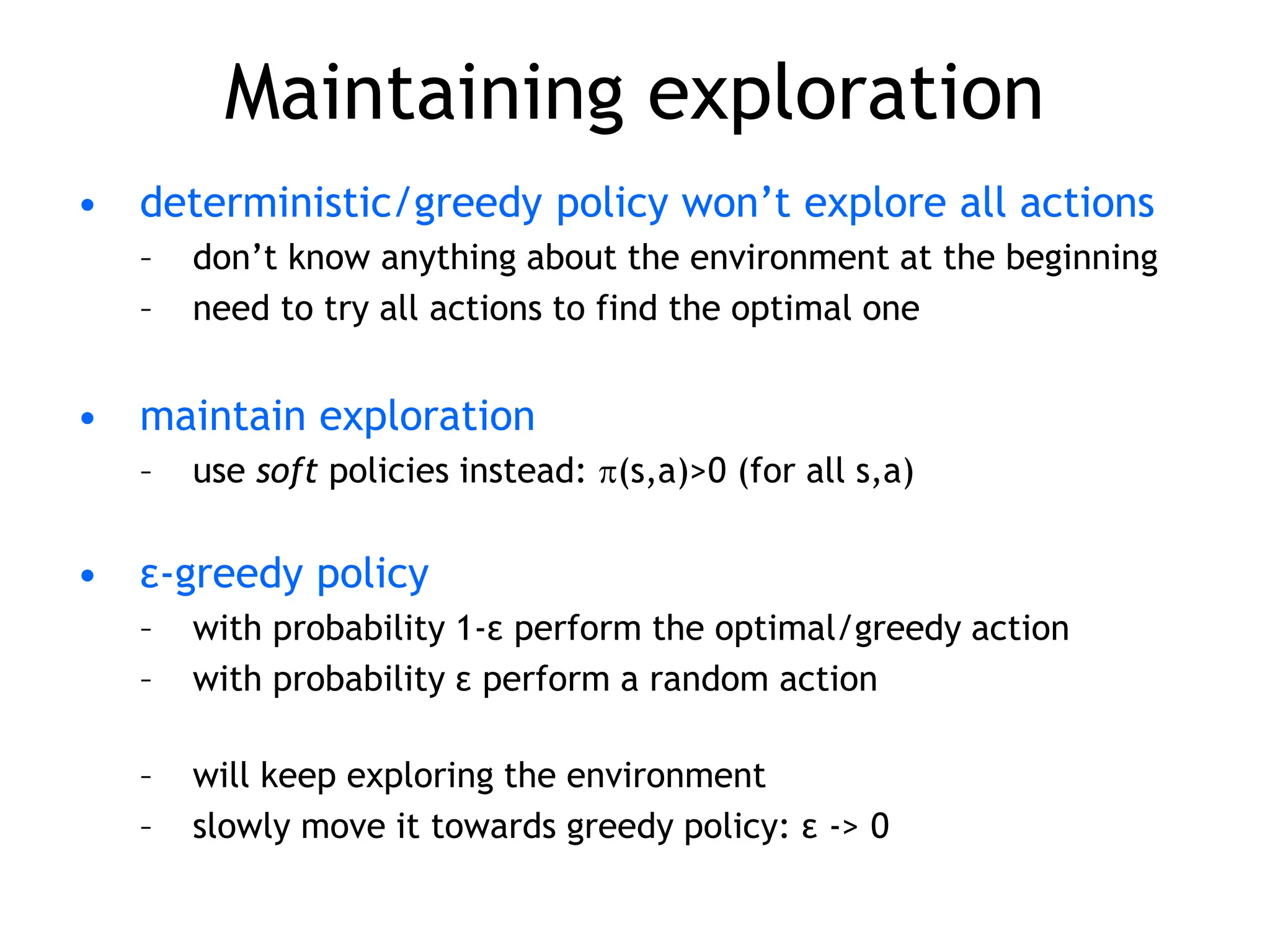 Maintaining exploration
• deterministic/greedy policy won’t explore all actions
– don’t know anything about the environment at the beginning
– need to try all actions to find the optimal one
• maintain exploration
– use soft policies instead: (s,a)>0 (for all s,a)
• ε-greedy policy
– with probability 1-ε perform the optimal/greedy action
– with probability ε perform a random action
– will keep exploring the environment
– slowly move it towards greedy policy: ε -> 0
 