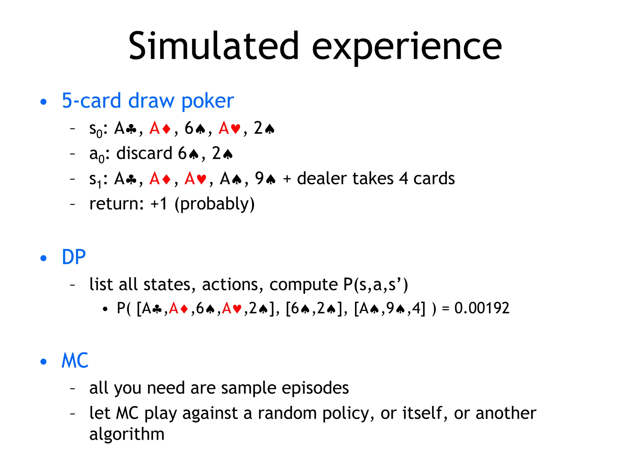 Simulated experience
• 5-card draw poker
– s0: A, A, 6, A, 2
– a0: discard 6, 2
– s1: A, A, A, A, 9 + dealer takes 4 cards
– return: +1 (probably)
• DP
– list all states, actions, compute P(s,a,s’)
• P( [A,A,6,A,2], [6,2], [A,9,4] ) = 0.00192
• MC
– all you need are sample episodes
– let MC play against a random policy, or itself, or another
algorithm
 