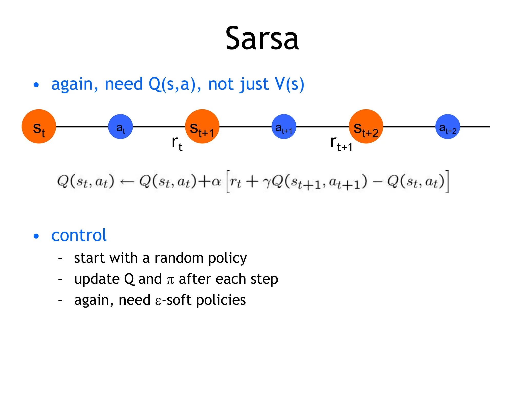 Sarsa
• again, need Q(s,a), not just V(s)
• control
– start with a random policy
– update Q and  after each step
– again, need -soft policies
st st+1
at st+2
at+1 at+2
rt rt+1
 
