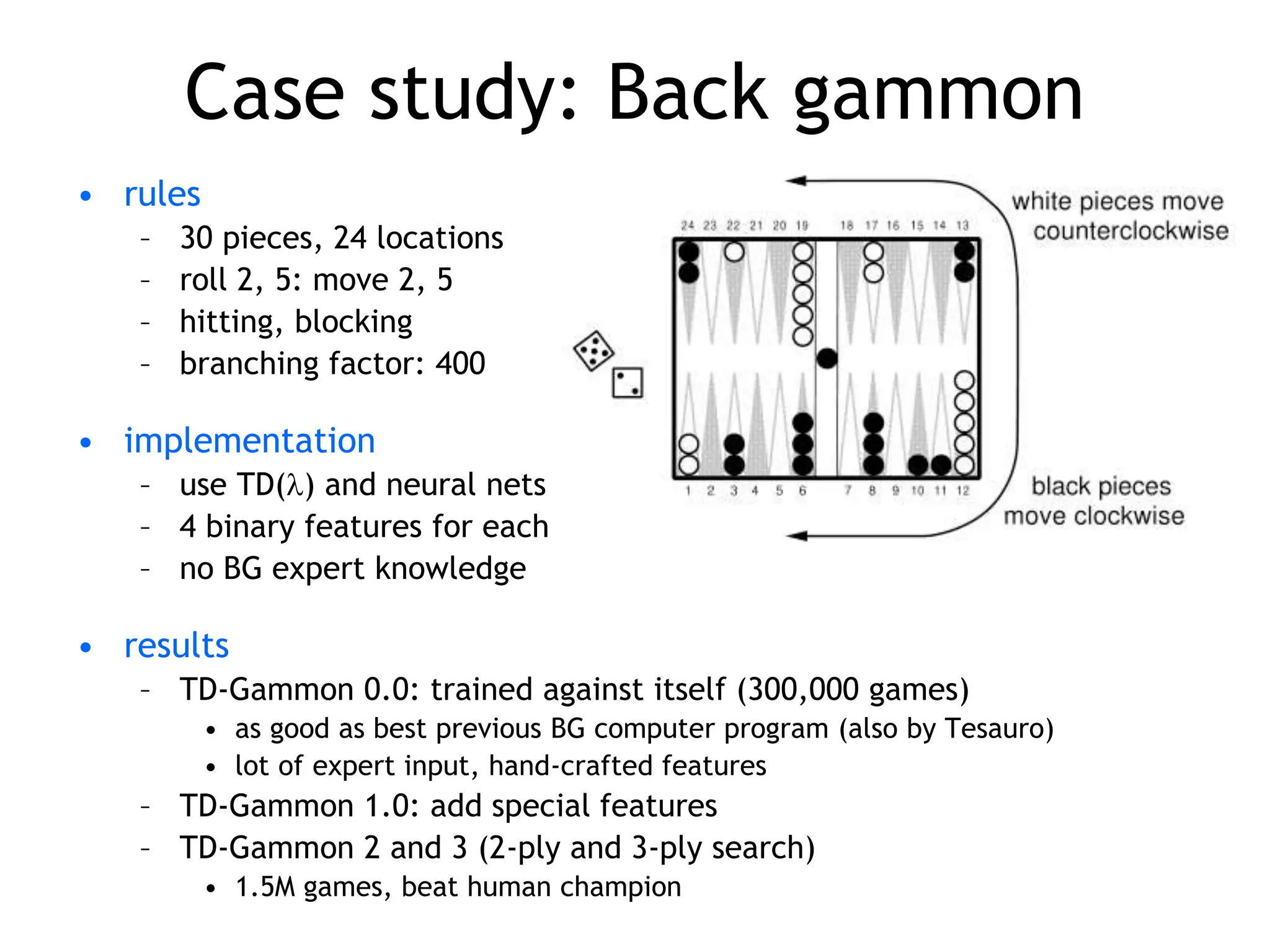 Case study: Back gammon
• rules
– 30 pieces, 24 locations
– roll 2, 5: move 2, 5
– hitting, blocking
– branching factor: 400
• implementation
– use TD() and neural nets
– 4 binary features for each position on board (# white pieces)
– no BG expert knowledge
• results
– TD-Gammon 0.0: trained against itself (300,000 games)
• as good as best previous BG computer program (also by Tesauro)
• lot of expert input, hand-crafted features
– TD-Gammon 1.0: add special features
– TD-Gammon 2 and 3 (2-ply and 3-ply search)
• 1.5M games, beat human champion
 