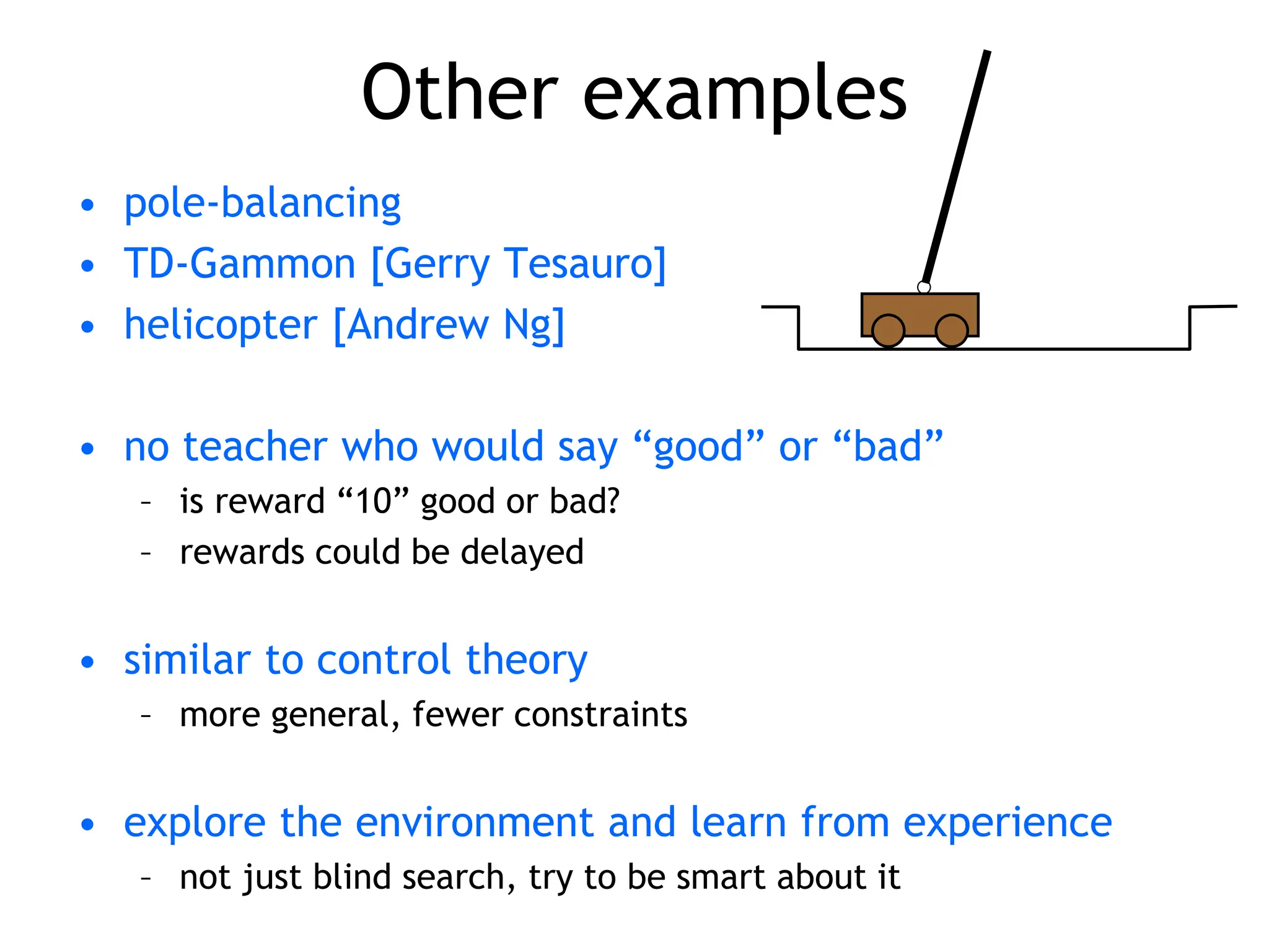 Other examples
• pole-balancing
• TD-Gammon [Gerry Tesauro]
• helicopter [Andrew Ng]
• no teacher who would say “good” or “bad”
– is reward “10” good or bad?
– rewards could be delayed
• similar to control theory
– more general, fewer constraints
• explore the environment and learn from experience
– not just blind search, try to be smart about it
 
