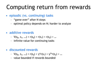 Computing return from rewards
• episodic (vs. continuing) tasks
– “game over” after N steps
– optimal policy depends on N; harder to analyze
• additive rewards
– V(s0, s1, …) = r(s0) + r(s1) + r(s2) + …
– infinite value for continuing tasks
• discounted rewards
– V(s0, s1, …) = r(s0) + γ*r(s1) + γ2*r(s2) + …
– value bounded if rewards bounded
 