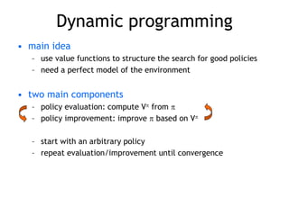 Dynamic programming
• main idea
– use value functions to structure the search for good policies
– need a perfect model of the environment
• two main components
– policy evaluation: compute V from 
– policy improvement: improve  based on V
– start with an arbitrary policy
– repeat evaluation/improvement until convergence
 