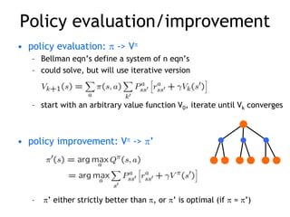 Policy evaluation/improvement
• policy evaluation:  -> V
– Bellman eqn’s define a system of n eqn’s
– could solve, but will use iterative version
– start with an arbitrary value function V0, iterate until Vk converges
• policy improvement: V -> ’
– ’ either strictly better than , or ’ is optimal (if  = ’)
 