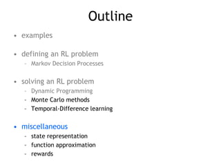 Outline
• examples
• defining an RL problem
– Markov Decision Processes
• solving an RL problem
– Dynamic Programming
– Monte Carlo methods
– Temporal-Difference learning
• miscellaneous
– state representation
– function approximation
– rewards
 