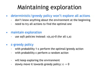 Maintaining exploration
• deterministic/greedy policy won’t explore all actions
– don’t know anything about the environment at the beginning
– need to try all actions to find the optimal one
• maintain exploration
– use soft policies instead: (s,a)>0 (for all s,a)
• ε-greedy policy
– with probability 1-ε perform the optimal/greedy action
– with probability ε perform a random action
– will keep exploring the environment
– slowly move it towards greedy policy: ε -> 0
 