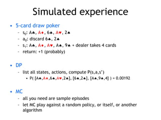 Simulated experience
• 5-card draw poker
– s0: A, A, 6, A, 2
– a0: discard 6, 2
– s1: A, A, A, A, 9 + dealer takes 4 cards
– return: +1 (probably)
• DP
– list all states, actions, compute P(s,a,s’)
• P( [A,A,6,A,2], [6,2], [A,9,4] ) = 0.00192
• MC
– all you need are sample episodes
– let MC play against a random policy, or itself, or another
algorithm
 