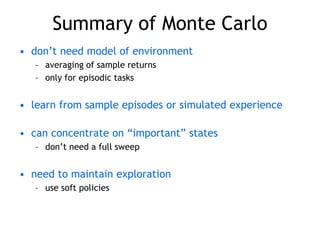 Summary of Monte Carlo
• don’t need model of environment
– averaging of sample returns
– only for episodic tasks
• learn from sample episodes or simulated experience
• can concentrate on “important” states
– don’t need a full sweep
• need to maintain exploration
– use soft policies
 