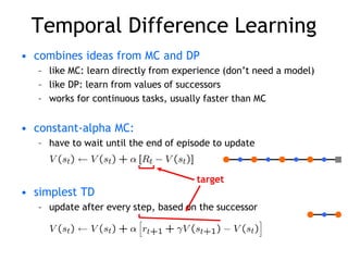 Temporal Difference Learning
• combines ideas from MC and DP
– like MC: learn directly from experience (don’t need a model)
– like DP: learn from values of successors
– works for continuous tasks, usually faster than MC
• constant-alpha MC:
– have to wait until the end of episode to update
• simplest TD
– update after every step, based on the successor
target
 