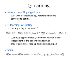 Q-learning
• before: on-policy algorithms
– start with a random policy, iteratively improve
– converge to optimal
• Q-learning: off-policy
– use any policy to estimate Q
– Q directly approximates Q* (Bellman optimality eqn)
– independent of the policy being followed
– only requirement: keep updating each (s,a) pair
• Sarsa
 
