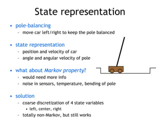State representation
• pole-balancing
– move car left/right to keep the pole balanced
• state representation
– position and velocity of car
– angle and angular velocity of pole
• what about Markov property?
– would need more info
– noise in sensors, temperature, bending of pole
• solution
– coarse discretization of 4 state variables
• left, center, right
– totally non-Markov, but still works
 