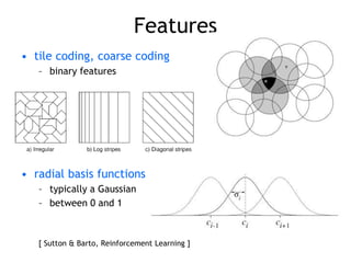Features
• tile coding, coarse coding
– binary features
• radial basis functions
– typically a Gaussian
– between 0 and 1
[ Sutton & Barto, Reinforcement Learning ]
 