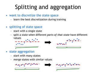 Splitting and aggregation
• want to discretize the state space
– learn the best discretization during training
• splitting of state space
– start with a single state
– split a state when different parts of that state have different
values
• state aggregation
– start with many states
– merge states with similar values
 