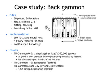 Case study: Back gammon
• rules
– 30 pieces, 24 locations
– roll 2, 5: move 2, 5
– hitting, blocking
– branching factor: 400
• implementation
– use TD() and neural nets
– 4 binary features for each position on board (# white pieces)
– no BG expert knowledge
• results
– TD-Gammon 0.0: trained against itself (300,000 games)
• as good as best previous BG computer program (also by Tesauro)
• lot of expert input, hand-crafted features
– TD-Gammon 1.0: add special features
– TD-Gammon 2 and 3 (2-ply and 3-ply search)
• 1.5M games, beat human champion
 