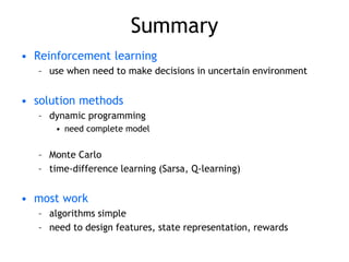 Summary
• Reinforcement learning
– use when need to make decisions in uncertain environment
• solution methods
– dynamic programming
• need complete model
– Monte Carlo
– time-difference learning (Sarsa, Q-learning)
• most work
– algorithms simple
– need to design features, state representation, rewards
 
