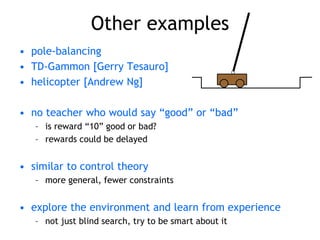 Other examples
• pole-balancing
• TD-Gammon [Gerry Tesauro]
• helicopter [Andrew Ng]
• no teacher who would say “good” or “bad”
– is reward “10” good or bad?
– rewards could be delayed
• similar to control theory
– more general, fewer constraints
• explore the environment and learn from experience
– not just blind search, try to be smart about it
 