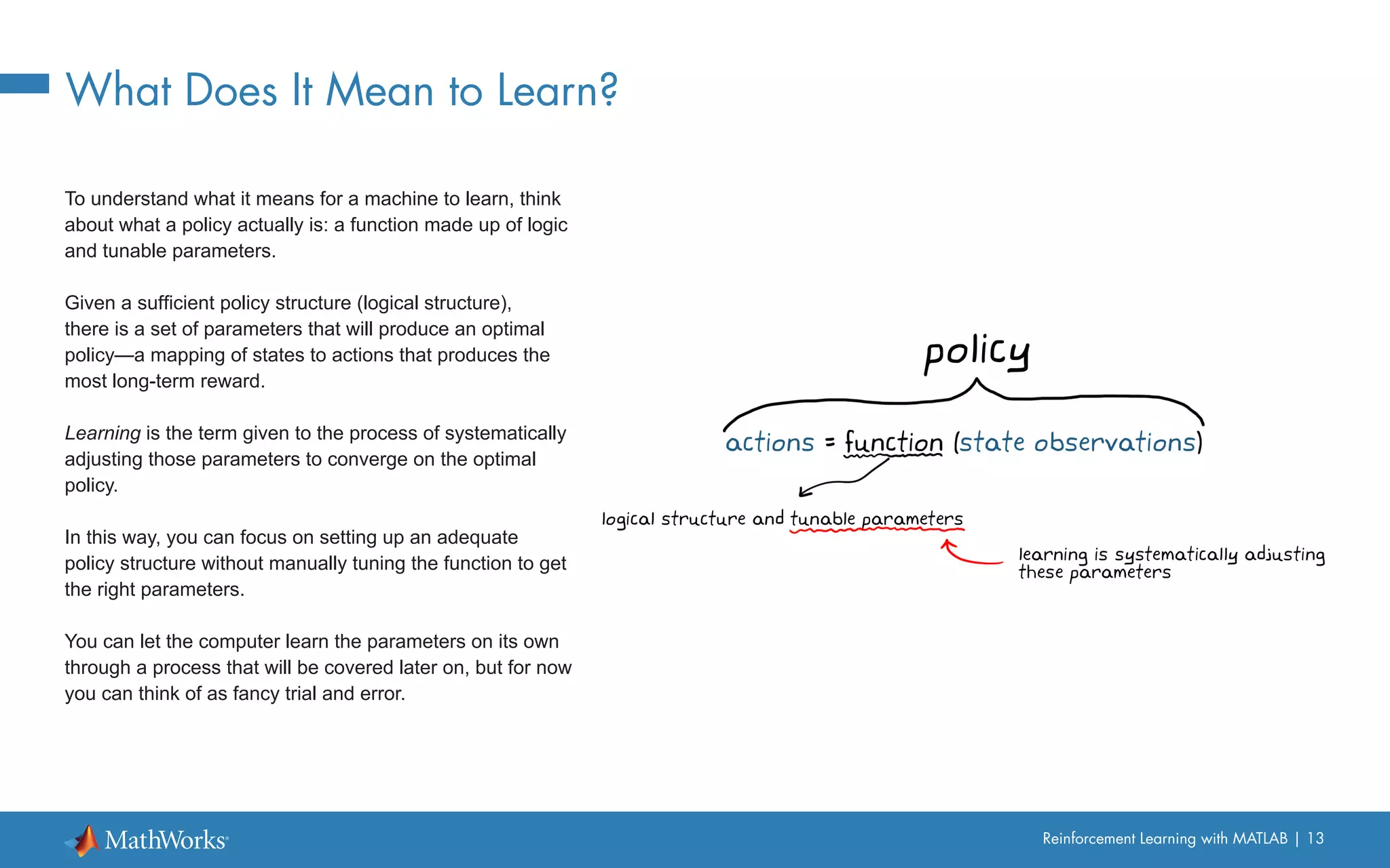 Reinforcement Learning with MATLAB | 13
What Does It Mean to Learn?
To understand what it means for a machine to learn, think
about what a policy actually is: a function made up of logic
and tunable parameters.
Given a sufficient policy structure (logical structure),
there is a set of parameters that will produce an optimal
policy—a mapping of states to actions that produces the
most long-term reward.
Learning is the term given to the process of systematically
adjusting those parameters to converge on the optimal
policy.
In this way, you can focus on setting up an adequate
policy structure without manually tuning the function to get
the right parameters.
You can let the computer learn the parameters on its own
through a process that will be covered later on, but for now
you can think of as fancy trial and error.
 