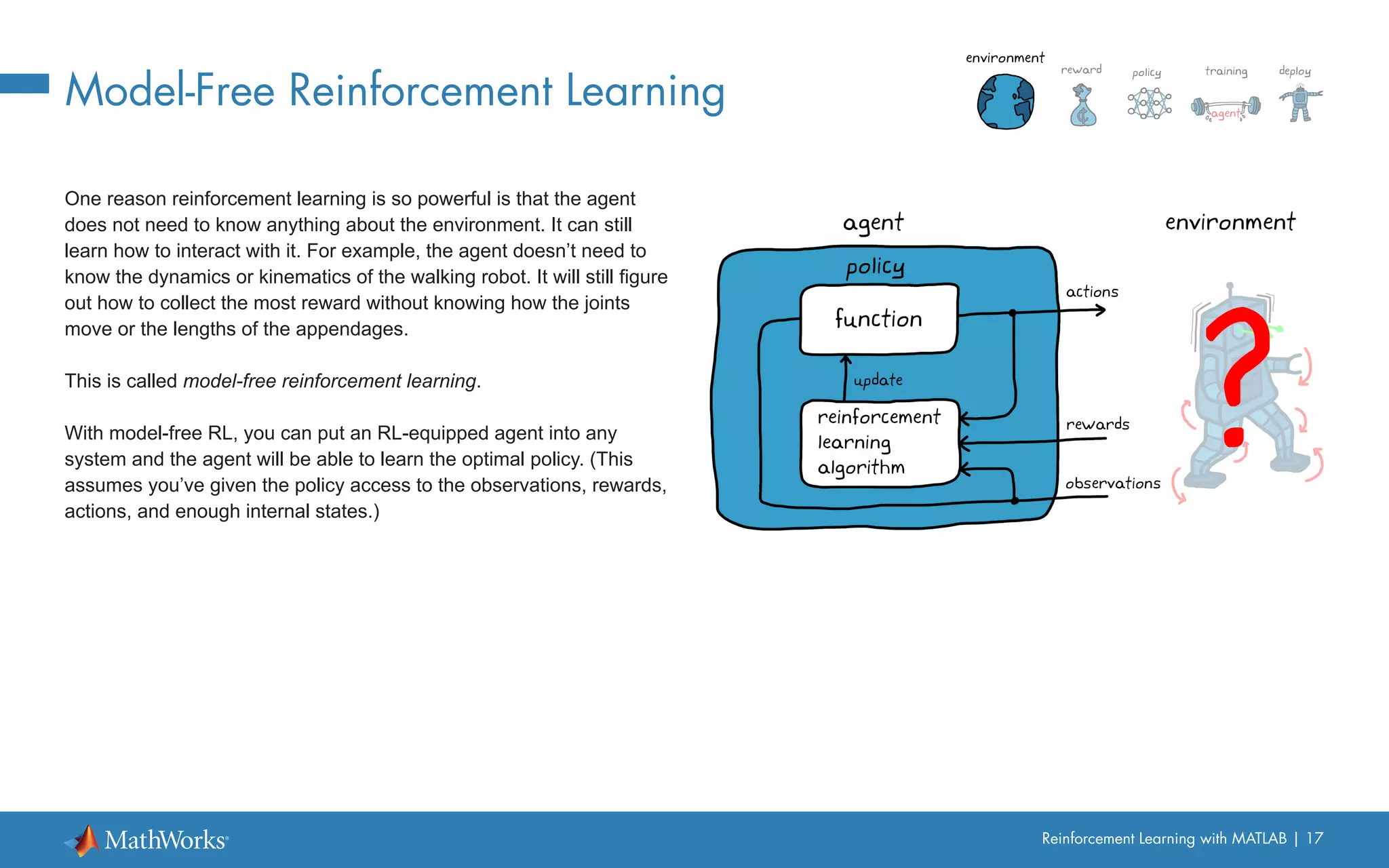 Reinforcement Learning with MATLAB | 17
Model-Free Reinforcement Learning
One reason reinforcement learning is so powerful is that the agent
does not need to know anything about the environment. It can still
learn how to interact with it. For example, the agent doesn’t need to
know the dynamics or kinematics of the walking robot. It will still figure
out how to collect the most reward without knowing how the joints
move or the lengths of the appendages.
This is called model-free reinforcement learning.
With model-free RL, you can put an RL-equipped agent into any
system and the agent will be able to learn the optimal policy. (This
assumes you’ve given the policy access to the observations, rewards,
actions, and enough internal states.)
 