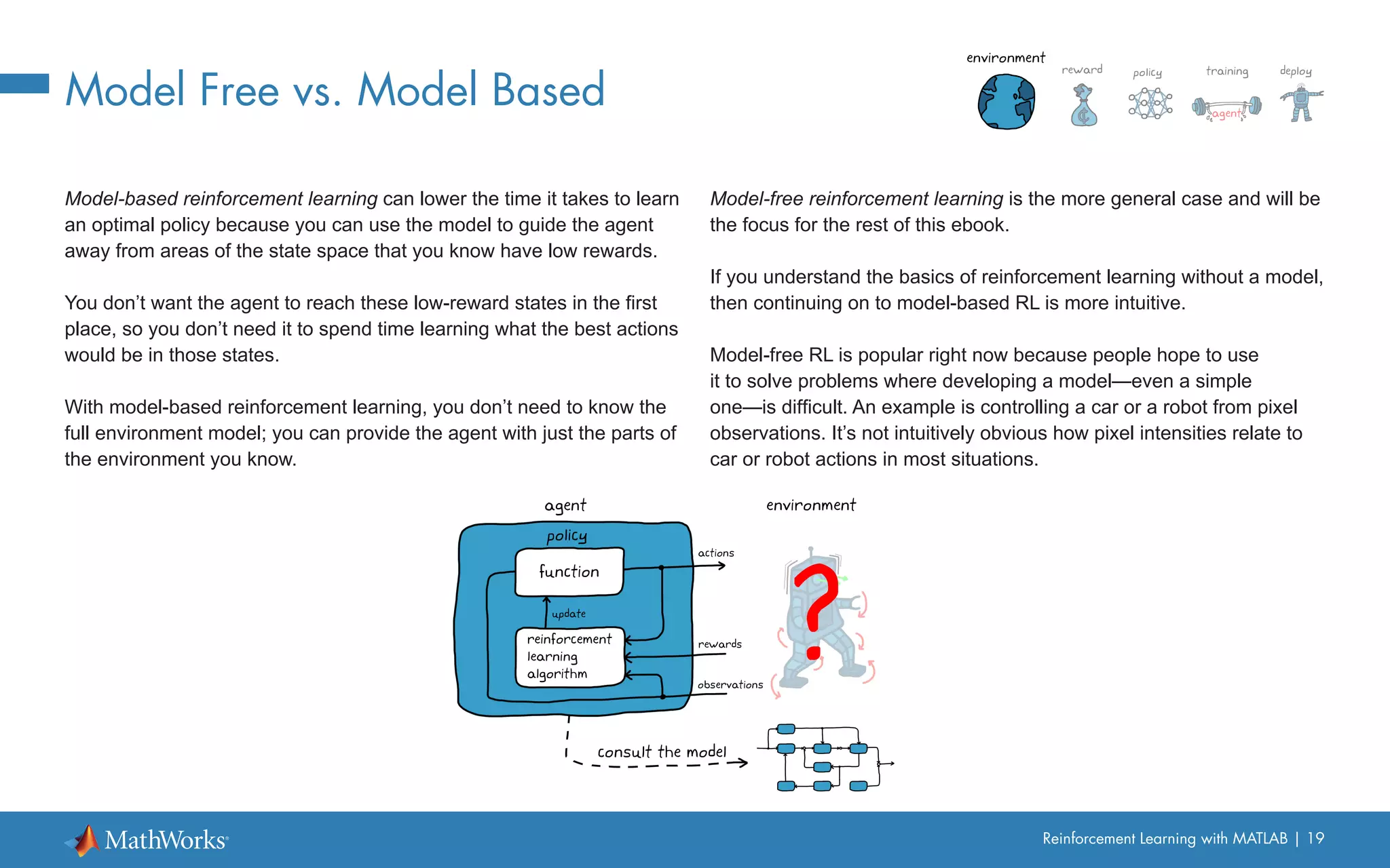 Reinforcement Learning with MATLAB | 19
Model Free vs. Model Based
Model-based reinforcement learning can lower the time it takes to learn
an optimal policy because you can use the model to guide the agent
away from areas of the state space that you know have low rewards.
You don’t want the agent to reach these low-reward states in the first
place, so you don’t need it to spend time learning what the best actions
would be in those states.
With model-based reinforcement learning, you don’t need to know the
full environment model; you can provide the agent with just the parts of
the environment you know.
Model-free reinforcement learning is the more general case and will be
the focus for the rest of this ebook.
If you understand the basics of reinforcement learning without a model,
then continuing on to model-based RL is more intuitive.
Model-free RL is popular right now because people hope to use
it to solve problems where developing a model—even a simple
one—is difficult. An example is controlling a car or a robot from pixel
observations. It’s not intuitively obvious how pixel intensities relate to
car or robot actions in most situations.
 
