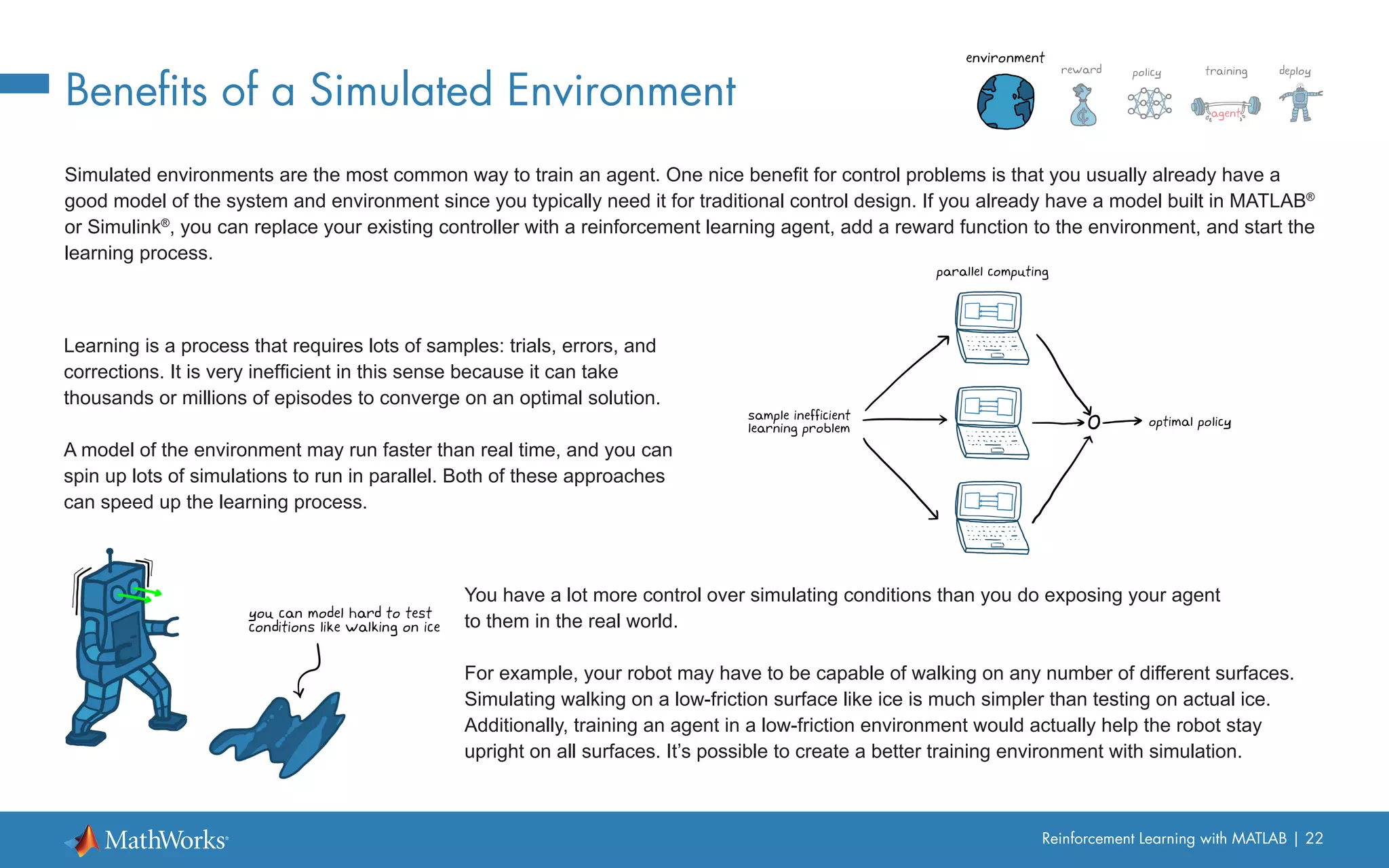 Reinforcement Learning with MATLAB | 22
Benefits of a Simulated Environment
Simulated environments are the most common way to train an agent. One nice benefit for control problems is that you usually already have a
good model of the system and environment since you typically need it for traditional control design. If you already have a model built in MATLAB®
or Simulink®
, you can replace your existing controller with a reinforcement learning agent, add a reward function to the environment, and start the
learning process.
Learning is a process that requires lots of samples: trials, errors, and
corrections. It is very inefficient in this sense because it can take
thousands or millions of episodes to converge on an optimal solution.
A model of the environment may run faster than real time, and you can
spin up lots of simulations to run in parallel. Both of these approaches
can speed up the learning process.
You have a lot more control over simulating conditions than you do exposing your agent
to them in the real world.
For example, your robot may have to be capable of walking on any number of different surfaces.
Simulating walking on a low-friction surface like ice is much simpler than testing on actual ice.
Additionally, training an agent in a low-friction environment would actually help the robot stay
upright on all surfaces. It’s possible to create a better training environment with simulation.
 