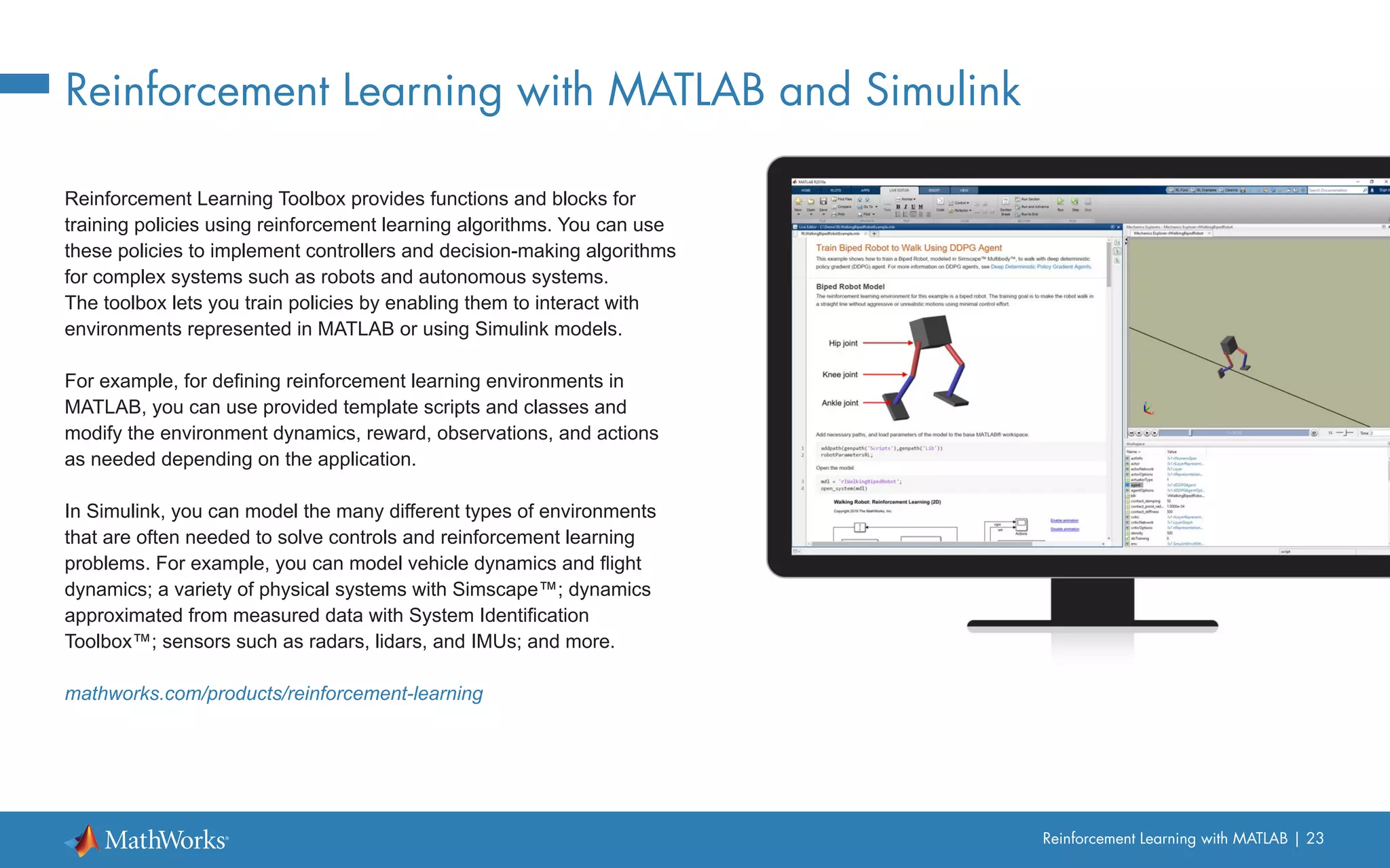 Reinforcement Learning with MATLAB | 23
Reinforcement Learning with MATLAB and Simulink
Reinforcement Learning Toolbox provides functions and blocks for
training policies using reinforcement learning algorithms. You can use
these policies to implement controllers and decision-making algorithms
for complex systems such as robots and autonomous systems.
The toolbox lets you train policies by enabling them to interact with
environments represented in MATLAB or using Simulink models.
For example, for defining reinforcement learning environments in
MATLAB, you can use provided template scripts and classes and
modify the environment dynamics, reward, observations, and actions
as needed depending on the application.
In Simulink, you can model the many different types of environments
that are often needed to solve controls and reinforcement learning
problems. For example, you can model vehicle dynamics and flight
dynamics; a variety of physical systems with Simscape™; dynamics
approximated from measured data with System Identification
Toolbox™; sensors such as radars, lidars, and IMUs; and more.
mathworks.com/products/reinforcement-learning
 
