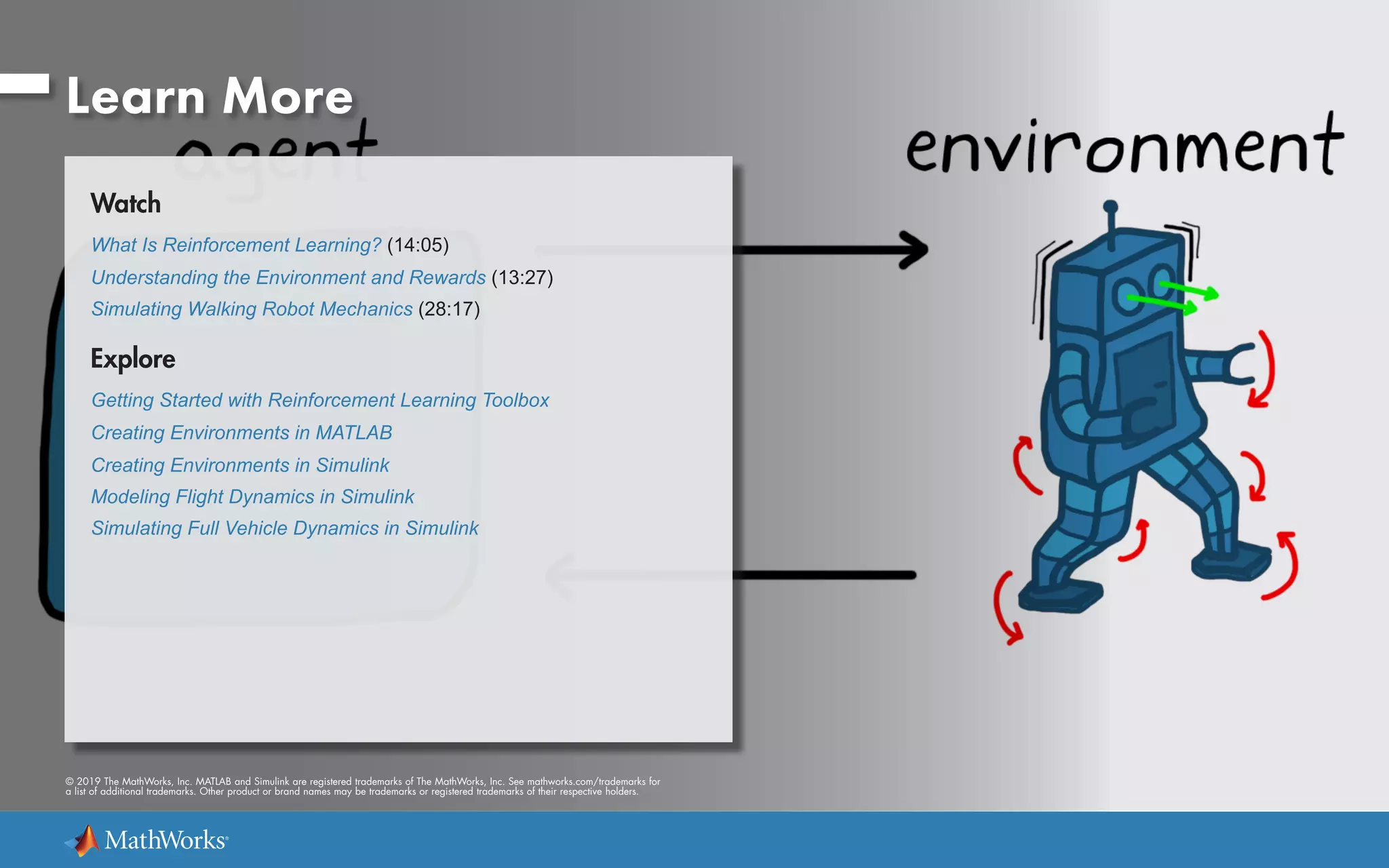 © 2019 The MathWorks, Inc. MATLAB and Simulink are registered trademarks of The MathWorks, Inc. See mathworks.com/trademarks for
a list of additional trademarks. Other product or brand names may be trademarks or registered trademarks of their respective holders.
Learn More
Watch
What Is Reinforcement Learning? (14:05)
Understanding the Environment and Rewards (13:27)
Simulating Walking Robot Mechanics (28:17)
Explore
Getting Started with Reinforcement Learning Toolbox
Creating Environments in MATLAB
Creating Environments in Simulink
Modeling Flight Dynamics in Simulink
Simulating Full Vehicle Dynamics in Simulink
 
