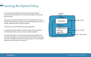 Reinforcement Learning with MATLAB | 12
Learning the Optimal Policy
If you were able to design a perfect policy that would correctly
command the right actuators for every observed state, then your job
would be done.
Of course, that would be difficult to do in most situations. Even if you
did find the perfect policy, the environment might change over time, so
a static mapping would no longer be optimal.
This brings us to the reinforcement learning algorithm.
It changes the policy based on the actions taken, the observations
from the environment, and the amount of reward collected.
The goal of the agent is to use reinforcement learning algorithms to
learn the best policy as it interacts with the environment so that, given
any state, it will always take the most optimal action—the one that will
produce the most reward in the long run.
 