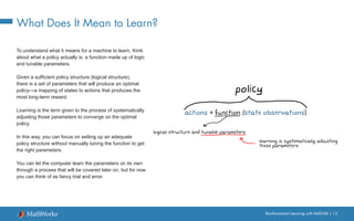 Reinforcement Learning with MATLAB | 13
What Does It Mean to Learn?
To understand what it means for a machine to learn, think
about what a policy actually is: a function made up of logic
and tunable parameters.
Given a sufficient policy structure (logical structure),
there is a set of parameters that will produce an optimal
policy—a mapping of states to actions that produces the
most long-term reward.
Learning is the term given to the process of systematically
adjusting those parameters to converge on the optimal
policy.
In this way, you can focus on setting up an adequate
policy structure without manually tuning the function to get
the right parameters.
You can let the computer learn the parameters on its own
through a process that will be covered later on, but for now
you can think of as fancy trial and error.
 