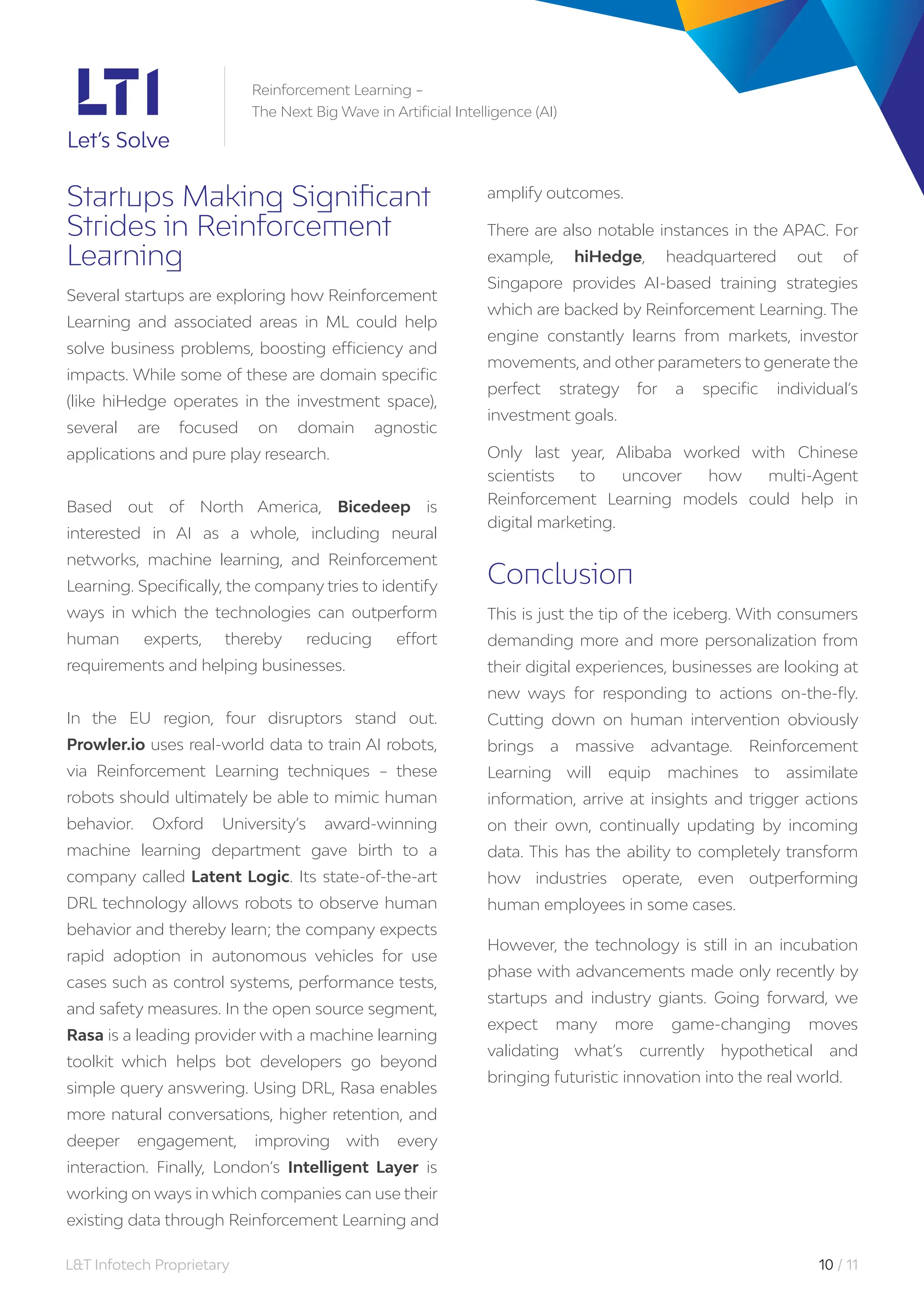 L&T Infotech Proprietary 10 / 11
Reinforcement Learning –
The Next Big Wave in Artificial Intelligence (AI)
Startups Making Significant
Strides in Reinforcement
Learning
Several startups are exploring how Reinforcement
Learning and associated areas in ML could help
solve business problems, boosting efficiency and
impacts. While some of these are domain specific
(like hiHedge operates in the investment space),
several are focused on domain agnostic
applications and pure play research.
Based out of North America, Bicedeep is
interested in AI as a whole, including neural
networks, machine learning, and Reinforcement
Learning. Specifically, the company tries to identify
ways in which the technologies can outperform
human experts, thereby reducing effort
requirements and helping businesses.
In the EU region, four disruptors stand out.
Prowler.io uses real-world data to train AI robots,
via Reinforcement Learning techniques – these
robots should ultimately be able to mimic human
behavior. Oxford University’s award-winning
machine learning department gave birth to a
company called Latent Logic. Its state-of-the-art
DRL technology allows robots to observe human
behavior and thereby learn; the company expects
rapid adoption in autonomous vehicles for use
cases such as control systems, performance tests,
and safety measures. In the open source segment,
Rasa is a leading provider with a machine learning
toolkit which helps bot developers go beyond
simple query answering. Using DRL, Rasa enables
more natural conversations, higher retention, and
deeper engagement, improving with every
interaction. Finally, London’s Intelligent Layer is
working on ways in which companies can use their
existing data through Reinforcement Learning and
amplify outcomes.
There are also notable instances in the APAC. For
example, hiHedge, headquartered out of
Singapore provides AI-based training strategies
which are backed by Reinforcement Learning. The
engine constantly learns from markets, investor
movements, and other parameters to generate the
perfect strategy for a specific individual’s
investment goals.
Only last year, Alibaba worked with Chinese
scientists to uncover how multi-Agent
Reinforcement Learning models could help in
digital marketing.
Conclusion
This is just the tip of the iceberg. With consumers
demanding more and more personalization from
their digital experiences, businesses are looking at
new ways for responding to actions on-the-fly.
Cutting down on human intervention obviously
brings a massive advantage. Reinforcement
Learning will equip machines to assimilate
information, arrive at insights and trigger actions
on their own, continually updating by incoming
data. This has the ability to completely transform
how industries operate, even outperforming
human employees in some cases.
However, the technology is still in an incubation
phase with advancements made only recently by
startups and industry giants. Going forward, we
expect many more game-changing moves
validating what’s currently hypothetical and
bringing futuristic innovation into the real world.
 