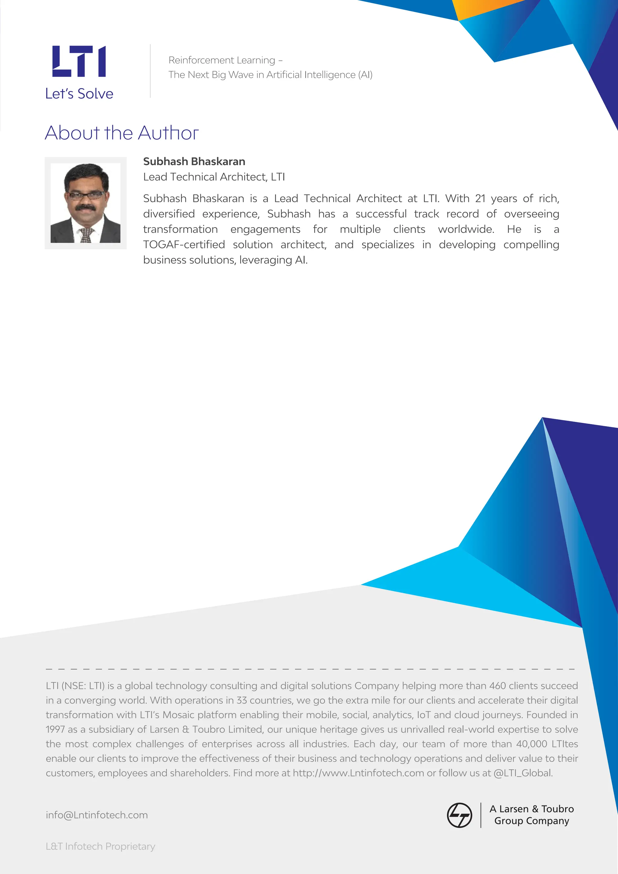L&T Infotech Proprietary
About the Author
Subhash Bhaskaran
Lead Technical Architect, LTI
Subhash Bhaskaran is a Lead Technical Architect at LTI. With 21 years of rich,
diversiﬁed experience, Subhash has a successful track record of overseeing
transformation engagements for multiple clients worldwide. He is a
TOGAF-certiﬁed solution architect, and specializes in developing compelling
business solutions, leveraging AI.
LTI (NSE: LTI) is a global technology consulting and digital solutions Company helping more than 460 clients succeed
in a converging world. With operations in 33 countries, we go the extra mile for our clients and accelerate their digital
transformation with LTI’s Mosaic platform enabling their mobile, social, analytics, IoT and cloud journeys. Founded in
1997 as a subsidiary of Larsen & Toubro Limited, our unique heritage gives us unrivalled real-world expertise to solve
the most complex challenges of enterprises across all industries. Each day, our team of more than 40,000 LTItes
enable our clients to improve the effectiveness of their business and technology operations and deliver value to their
customers, employees and shareholders. Find more at http://www.Lntinfotech.com or follow us at @LTI_Global.
info@Lntinfotech.com
Reinforcement Learning –
The Next Big Wave in Artificial Intelligence (AI)
 