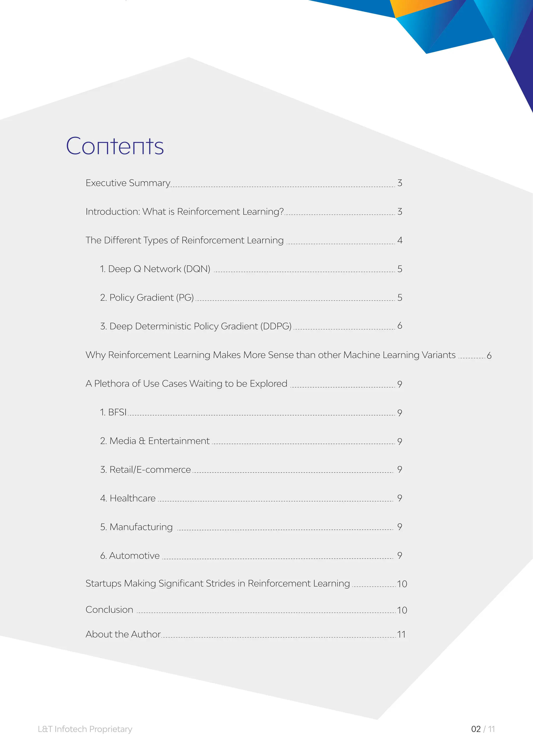 Executive Summary
Introduction: What is Reinforcement Learning?
The Different Types of Reinforcement Learning
1. Deep Q Network (DQN)
2. Policy Gradient (PG)
3
3
4
5
5
Contents
3. Deep Deterministic Policy Gradient (DDPG)
Why Reinforcement Learning Makes More Sense than other Machine Learning Variants
A Plethora of Use Cases Waiting to be Explored
1. BFSI
2. Media & Entertainment
9
9
9
3. Retail/E-commerce
4. Healthcare
9
9
6
10
10
11
6
5. Manufacturing
6. Automotive
Startups Making Significant Strides in Reinforcement Learning
Conclusion
About the Author
9
9
02 / 11
L&T Infotech Proprietary
 