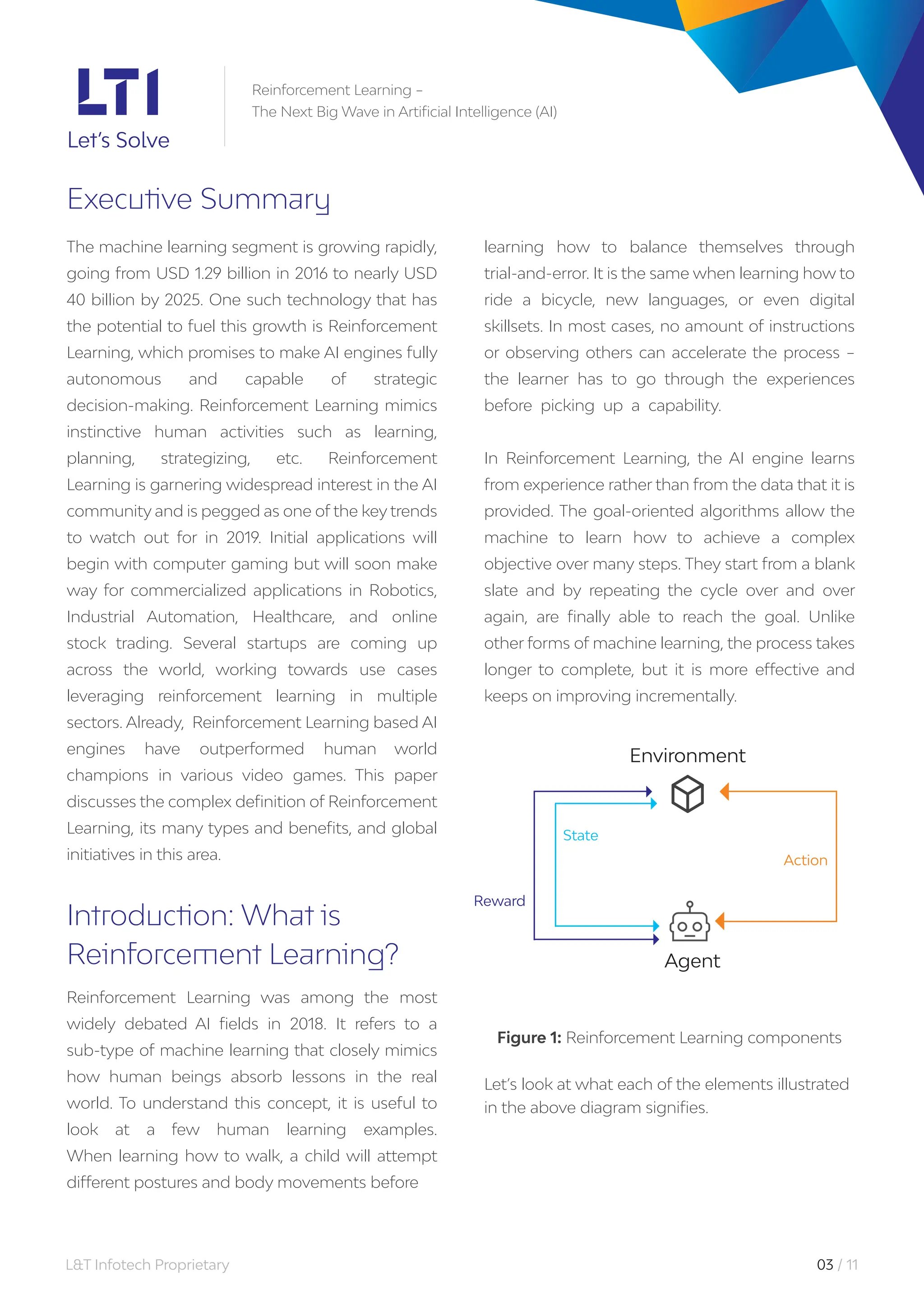 L&T Infotech Proprietary 03 / 11
Reinforcement Learning –
The Next Big Wave in Artificial Intelligence (AI)
Executive Summary
learning how to balance themselves through
trial-and-error. It is the same when learning how to
ride a bicycle, new languages, or even digital
skillsets. In most cases, no amount of instructions
or observing others can accelerate the process –
the learner has to go through the experiences
before picking up a capability.
In Reinforcement Learning, the AI engine learns
from experience rather than from the data that it is
provided. The goal-oriented algorithms allow the
machine to learn how to achieve a complex
objective over many steps. They start from a blank
slate and by repeating the cycle over and over
again, are finally able to reach the goal. Unlike
other forms of machine learning, the process takes
longer to complete, but it is more effective and
keeps on improving incrementally.
The machine learning segment is growing rapidly,
going from USD 1.29 billion in 2016 to nearly USD
40 billion by 2025. One such technology that has
the potential to fuel this growth is Reinforcement
Learning, which promises to make AI engines fully
autonomous and capable of strategic
decision-making. Reinforcement Learning mimics
instinctive human activities such as learning,
planning, strategizing, etc. Reinforcement
Learning is garnering widespread interest in the AI
community and is pegged as one of the key trends
to watch out for in 2019. Initial applications will
begin with computer gaming but will soon make
way for commercialized applications in Robotics,
Industrial Automation, Healthcare, and online
stock trading. Several startups are coming up
across the world, working towards use cases
leveraging reinforcement learning in multiple
sectors. Already, Reinforcement Learning based AI
engines have outperformed human world
champions in various video games. This paper
discusses the complex definition of Reinforcement
Learning, its many types and benefits, and global
initiatives in this area.
Introduction: What is
Reinforcement Learning?
Reinforcement Learning was among the most
widely debated AI fields in 2018. It refers to a
sub-type of machine learning that closely mimics
how human beings absorb lessons in the real
world. To understand this concept, it is useful to
look at a few human learning examples.
When learning how to walk, a child will attempt
different postures and body movements before
Figure 1: Reinforcement Learning components
Let’s look at what each of the elements illustrated
in the above diagram signifies.
Reward
State
Action
Agent
Environment
 