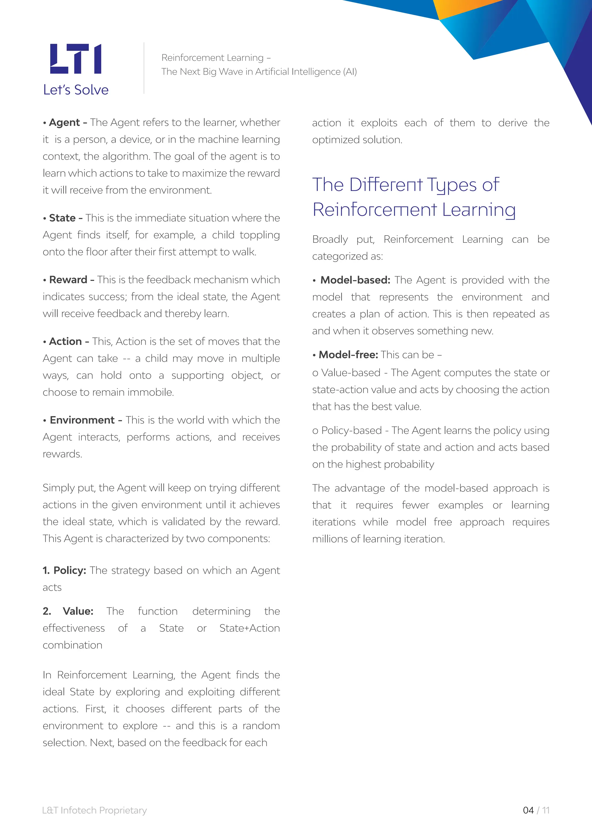 L&T Infotech Proprietary 04 / 11
• Agent - The Agent refers to the learner, whether
it is a person, a device, or in the machine learning
context, the algorithm. The goal of the agent is to
learn which actions to take to maximize the reward
it will receive from the environment.
• State - This is the immediate situation where the
Agent finds itself, for example, a child toppling
onto the floor after their first attempt to walk.
• Reward - This is the feedback mechanism which
indicates success; from the ideal state, the Agent
will receive feedback and thereby learn.
• Action - This, Action is the set of moves that the
Agent can take -- a child may move in multiple
ways, can hold onto a supporting object, or
choose to remain immobile.
• Environment - This is the world with which the
Agent interacts, performs actions, and receives
rewards.
Simply put, the Agent will keep on trying different
actions in the given environment until it achieves
the ideal state, which is validated by the reward.
This Agent is characterized by two components:
1. Policy: The strategy based on which an Agent
acts
2. Value: The function determining the
effectiveness of a State or State+Action
combination
In Reinforcement Learning, the Agent finds the
ideal State by exploring and exploiting different
actions. First, it chooses different parts of the
environment to explore -- and this is a random
selection. Next, based on the feedback for each
action it exploits each of them to derive the
optimized solution.
The Different Types of
Reinforcement Learning
Broadly put, Reinforcement Learning can be
categorized as:
• Model-based: The Agent is provided with the
model that represents the environment and
creates a plan of action. This is then repeated as
and when it observes something new.
• Model-free: This can be –
o Value-based - The Agent computes the state or
state-action value and acts by choosing the action
that has the best value.
o Policy-based - The Agent learns the policy using
the probability of state and action and acts based
on the highest probability
The advantage of the model-based approach is
that it requires fewer examples or learning
iterations while model free approach requires
millions of learning iteration.
Reinforcement Learning –
The Next Big Wave in Artificial Intelligence (AI)
 