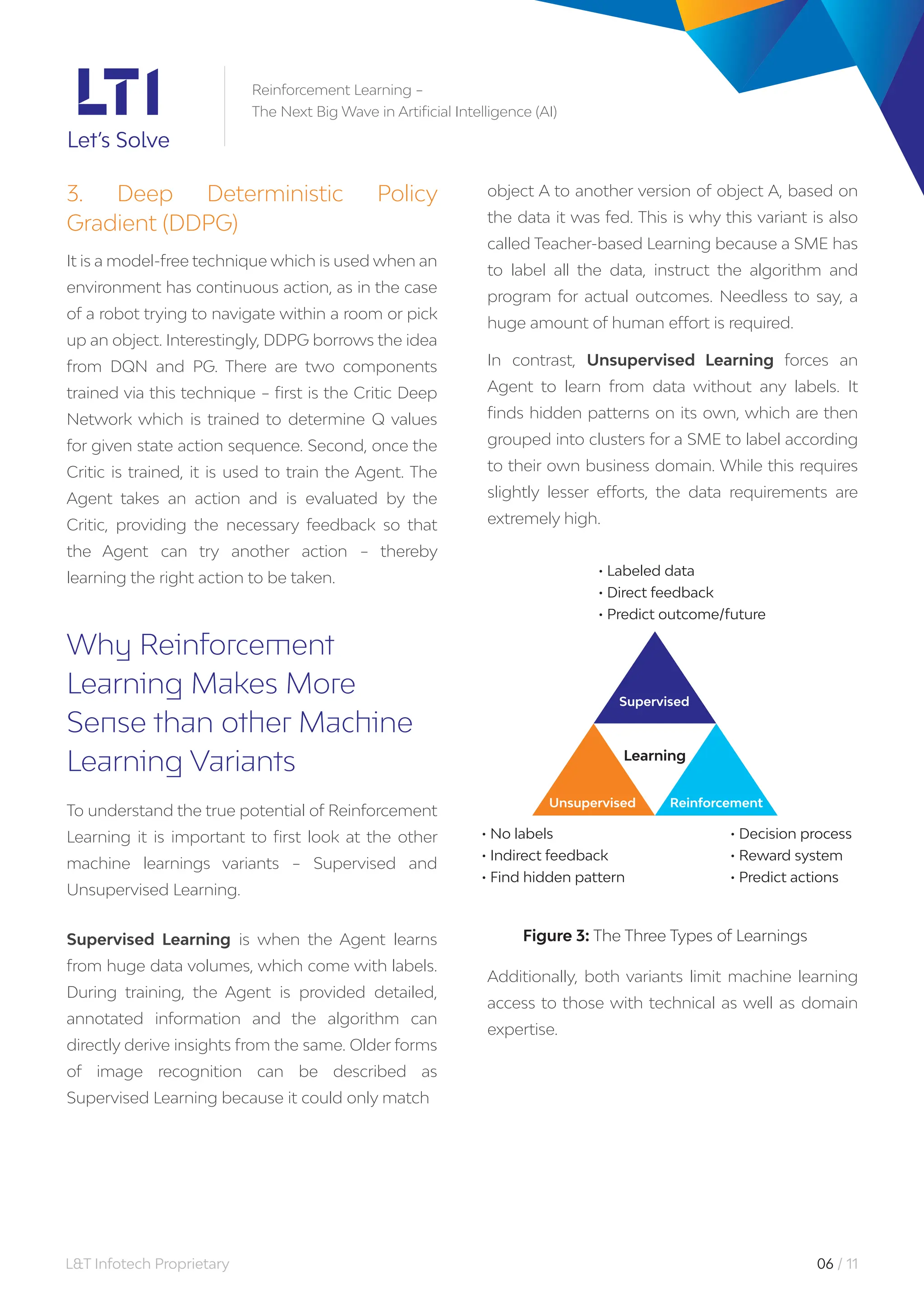 L&T Infotech Proprietary 06 / 11
Reinforcement Learning –
The Next Big Wave in Artificial Intelligence (AI)
3. Deep Deterministic Policy
Gradient (DDPG)
It is a model-free technique which is used when an
environment has continuous action, as in the case
of a robot trying to navigate within a room or pick
up an object. Interestingly, DDPG borrows the idea
from DQN and PG. There are two components
trained via this technique – first is the Critic Deep
Network which is trained to determine Q values
for given state action sequence. Second, once the
Critic is trained, it is used to train the Agent. The
Agent takes an action and is evaluated by the
Critic, providing the necessary feedback so that
the Agent can try another action – thereby
learning the right action to be taken.
Why Reinforcement
Learning Makes More
Sense than other Machine
Learning Variants
To understand the true potential of Reinforcement
Learning it is important to first look at the other
machine learnings variants – Supervised and
Unsupervised Learning.
Supervised Learning is when the Agent learns
from huge data volumes, which come with labels.
During training, the Agent is provided detailed,
annotated information and the algorithm can
directly derive insights from the same. Older forms
of image recognition can be described as
Supervised Learning because it could only match
object A to another version of object A, based on
the data it was fed. This is why this variant is also
called Teacher-based Learning because a SME has
to label all the data, instruct the algorithm and
program for actual outcomes. Needless to say, a
huge amount of human effort is required.
In contrast, Unsupervised Learning forces an
Agent to learn from data without any labels. It
finds hidden patterns on its own, which are then
grouped into clusters for a SME to label according
to their own business domain. While this requires
slightly lesser efforts, the data requirements are
extremely high.
Additionally, both variants limit machine learning
access to those with technical as well as domain
expertise.
Figure 3: The Three Types of Learnings
• Labeled data
• Direct feedback
• Predict outcome/future
• No labels
• Indirect feedback
• Find hidden pattern
• Decision process
• Reward system
• Predict actions
Learning
Reinforcement
Unsupervised
Supervised
 