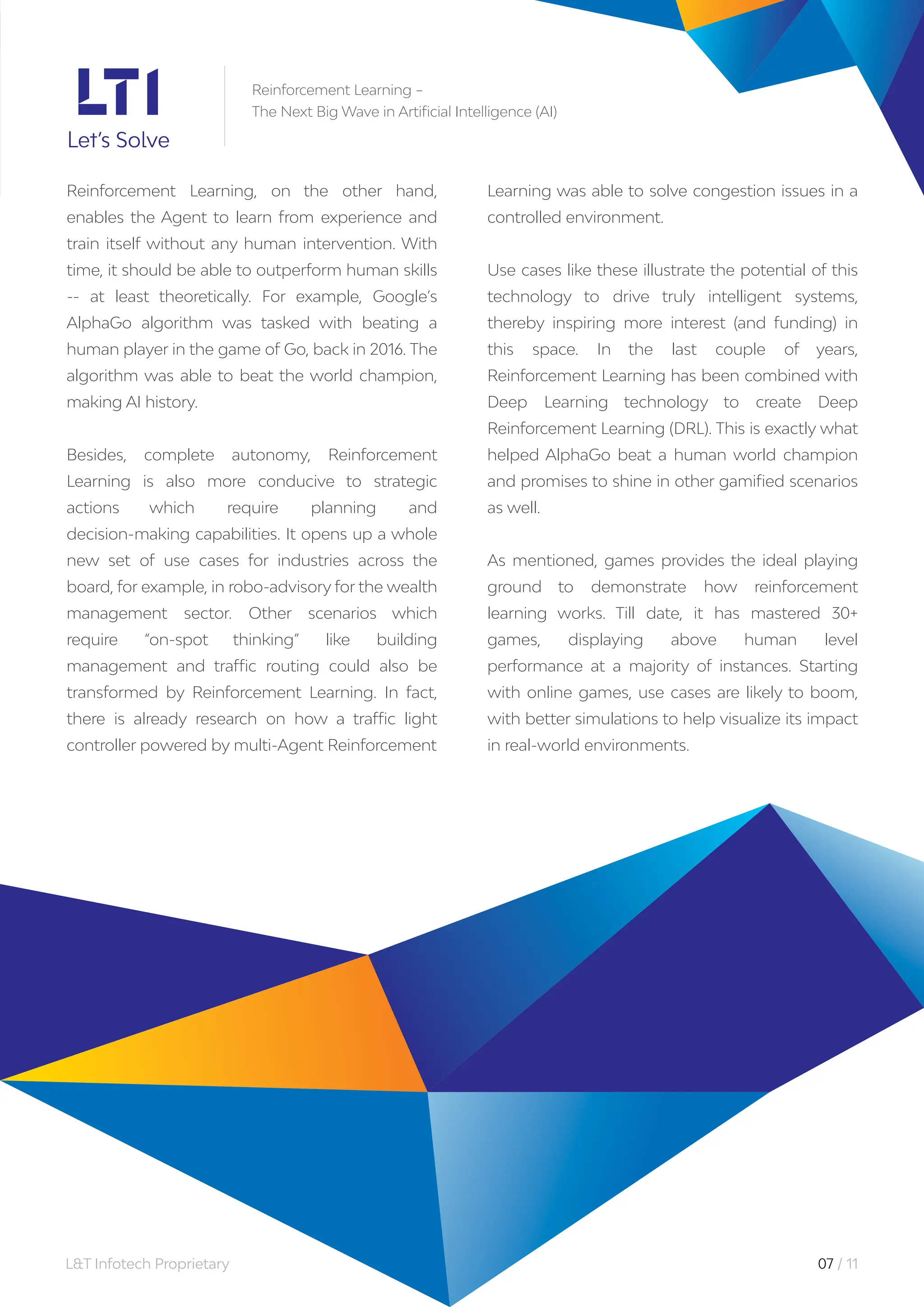 L&T Infotech Proprietary 07 / 11
Reinforcement Learning –
The Next Big Wave in Artificial Intelligence (AI)
Reinforcement Learning, on the other hand,
enables the Agent to learn from experience and
train itself without any human intervention. With
time, it should be able to outperform human skills
-- at least theoretically. For example, Google’s
AlphaGo algorithm was tasked with beating a
human player in the game of Go, back in 2016. The
algorithm was able to beat the world champion,
making AI history.
Besides, complete autonomy, Reinforcement
Learning is also more conducive to strategic
actions which require planning and
decision-making capabilities. It opens up a whole
new set of use cases for industries across the
board, for example, in robo-advisory for the wealth
management sector. Other scenarios which
require “on-spot thinking” like building
management and traffic routing could also be
transformed by Reinforcement Learning. In fact,
there is already research on how a traffic light
controller powered by multi-Agent Reinforcement
Learning was able to solve congestion issues in a
controlled environment.
Use cases like these illustrate the potential of this
technology to drive truly intelligent systems,
thereby inspiring more interest (and funding) in
this space. In the last couple of years,
Reinforcement Learning has been combined with
Deep Learning technology to create Deep
Reinforcement Learning (DRL). This is exactly what
helped AlphaGo beat a human world champion
and promises to shine in other gamified scenarios
as well.
As mentioned, games provides the ideal playing
ground to demonstrate how reinforcement
learning works. Till date, it has mastered 30+
games, displaying above human level
performance at a majority of instances. Starting
with online games, use cases are likely to boom,
with better simulations to help visualize its impact
in real-world environments.
 