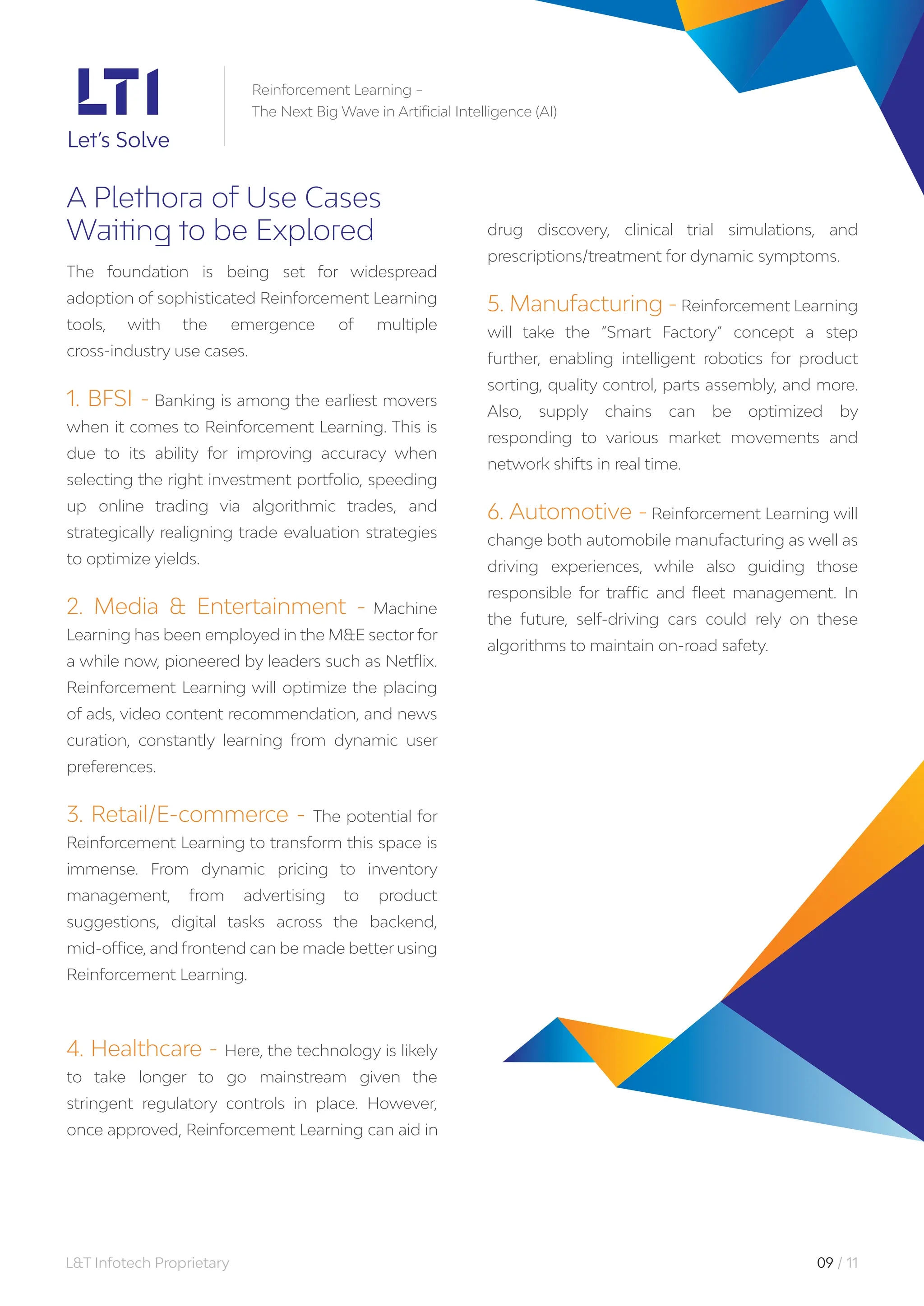 L&T Infotech Proprietary 09 / 11
A Plethora of Use Cases
Waiting to be Explored
The foundation is being set for widespread
adoption of sophisticated Reinforcement Learning
tools, with the emergence of multiple
cross-industry use cases.
1. BFSI - Banking is among the earliest movers
when it comes to Reinforcement Learning. This is
due to its ability for improving accuracy when
selecting the right investment portfolio, speeding
up online trading via algorithmic trades, and
strategically realigning trade evaluation strategies
to optimize yields.
2. Media & Entertainment - Machine
Learning has been employed in the M&E sector for
a while now, pioneered by leaders such as Netflix.
Reinforcement Learning will optimize the placing
of ads, video content recommendation, and news
curation, constantly learning from dynamic user
preferences.
3. Retail/E-commerce - The potential for
Reinforcement Learning to transform this space is
immense. From dynamic pricing to inventory
management, from advertising to product
suggestions, digital tasks across the backend,
mid-office, and frontend can be made better using
Reinforcement Learning.
4. Healthcare - Here, the technology is likely
to take longer to go mainstream given the
stringent regulatory controls in place. However,
once approved, Reinforcement Learning can aid in
drug discovery, clinical trial simulations, and
prescriptions/treatment for dynamic symptoms.
5. Manufacturing - Reinforcement Learning
will take the “Smart Factory” concept a step
further, enabling intelligent robotics for product
sorting, quality control, parts assembly, and more.
Also, supply chains can be optimized by
responding to various market movements and
network shifts in real time.
6. Automotive - Reinforcement Learning will
change both automobile manufacturing as well as
driving experiences, while also guiding those
responsible for traffic and fleet management. In
the future, self-driving cars could rely on these
algorithms to maintain on-road safety.
Reinforcement Learning –
The Next Big Wave in Artificial Intelligence (AI)
 
