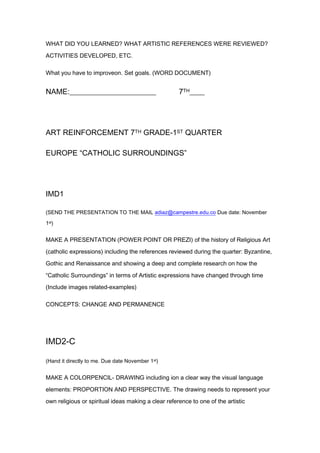 WHAT DID YOU LEARNED? WHAT ARTISTIC REFERENCES WERE REVIEWED?

ACTIVITIES DEVELOPED, ETC.

What you have to improveon. Set goals. (WORD DOCUMENT)


NAME:_______________________                         7TH____




ART REINFORCEMENT 7TH GRADE-1ST QUARTER

EUROPE “CATHOLIC SURROUNDINGS”




IMD1

(SEND THE PRESENTATION TO THE MAIL adiaz@campestre.edu.co Due date: November

1st)


MAKE A PRESENTATION (POWER POINT OR PREZI) of the history of Religious Art
(catholic expressions) including the references reviewed during the quarter: Byzantine,

Gothic and Renaissance and showing a deep and complete research on how the

“Catholic Surroundings” in terms of Artistic expressions have changed through time
(Include images related-examples)

CONCEPTS: CHANGE AND PERMANENCE




IMD2-C

(Hand it directly to me. Due date November 1st)


MAKE A COLORPENCIL- DRAWING including ion a clear way the visual language
elements: PROPORTION AND PERSPECTIVE. The drawing needs to represent your
own religious or spiritual ideas making a clear reference to one of the artistic
 