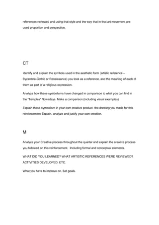 references reviewed and using that style and the way that in that art movement are

used proportion and perspective.




CT

Identify and explain the symbols used in the aesthetic form (artistic reference –

Byzantine-Gothic or Renaissance) you took as a reference, and the meaning of each of
them as part of a religious expression.

Analyze how these symbolisms have changed in comparison to what you can find in
the “Temples” Nowadays. Make a comparison (including visual examples)

Explain these symbolism in your own creative product- the drawing you made for this
reinforcement-Explain, analyze and justify your own creation.




M

Analyze your Creative process throughout the quarter and explain the creative process
you followed on this reinforcement. Including formal and conceptual elements.

WHAT DID YOU LEARNED? WHAT ARTISTIC REFERENCES WERE REVIEWED?
ACTIVITIES DEVELOPED, ETC.

What you have to improve on. Set goals.
 