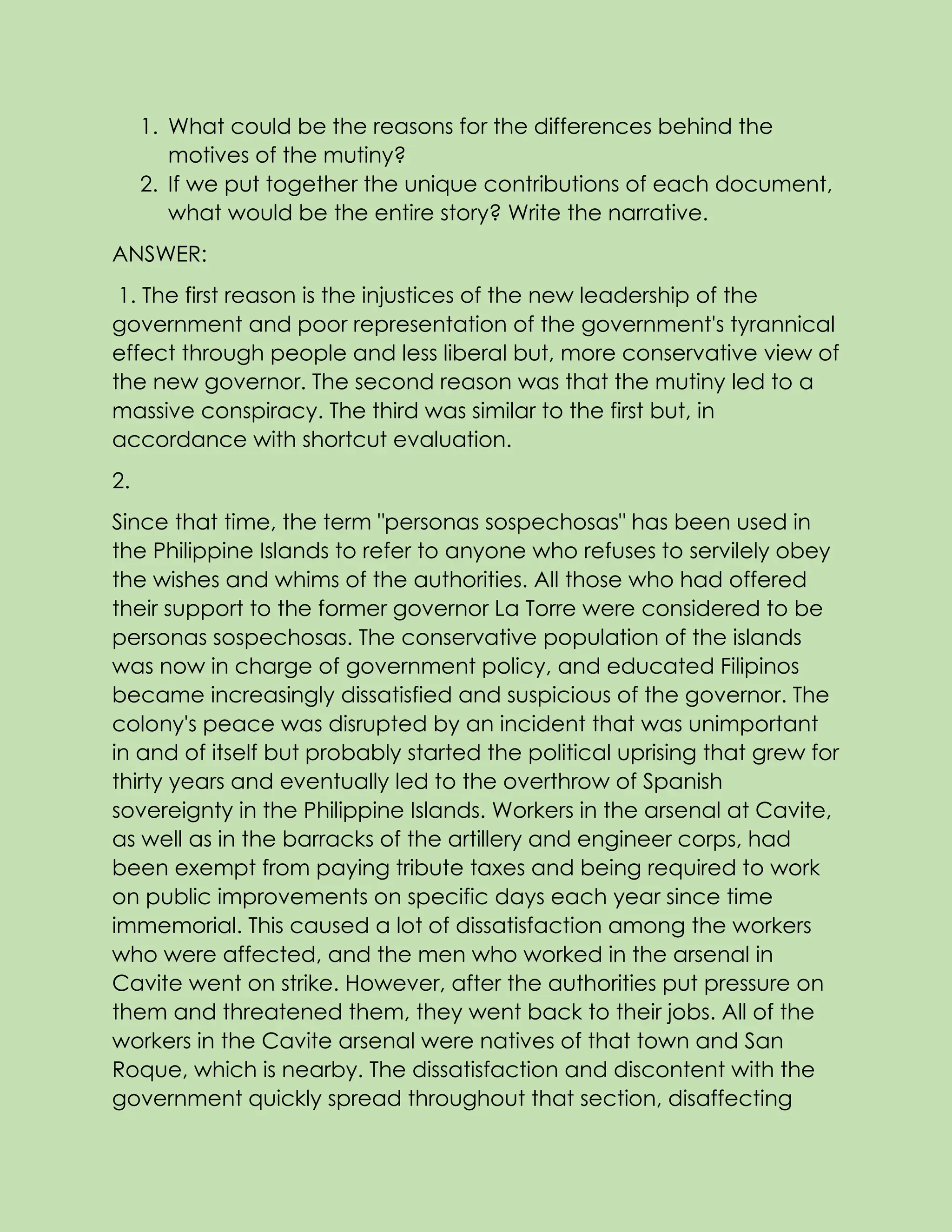 1. What could be the reasons for the differences behind the
motives of the mutiny?
2. If we put together the unique contributions of each document,
what would be the entire story? Write the narrative.
ANSWER:
1. The first reason is the injustices of the new leadership of the
government and poor representation of the government's tyrannical
effect through people and less liberal but, more conservative view of
the new governor. The second reason was that the mutiny led to a
massive conspiracy. The third was similar to the first but, in
accordance with shortcut evaluation.
2.
Since that time, the term "personas sospechosas" has been used in
the Philippine Islands to refer to anyone who refuses to servilely obey
the wishes and whims of the authorities. All those who had offered
their support to the former governor La Torre were considered to be
personas sospechosas. The conservative population of the islands
was now in charge of government policy, and educated Filipinos
became increasingly dissatisfied and suspicious of the governor. The
colony's peace was disrupted by an incident that was unimportant
in and of itself but probably started the political uprising that grew for
thirty years and eventually led to the overthrow of Spanish
sovereignty in the Philippine Islands. Workers in the arsenal at Cavite,
as well as in the barracks of the artillery and engineer corps, had
been exempt from paying tribute taxes and being required to work
on public improvements on specific days each year since time
immemorial. This caused a lot of dissatisfaction among the workers
who were affected, and the men who worked in the arsenal in
Cavite went on strike. However, after the authorities put pressure on
them and threatened them, they went back to their jobs. All of the
workers in the Cavite arsenal were natives of that town and San
Roque, which is nearby. The dissatisfaction and discontent with the
government quickly spread throughout that section, disaffecting
 