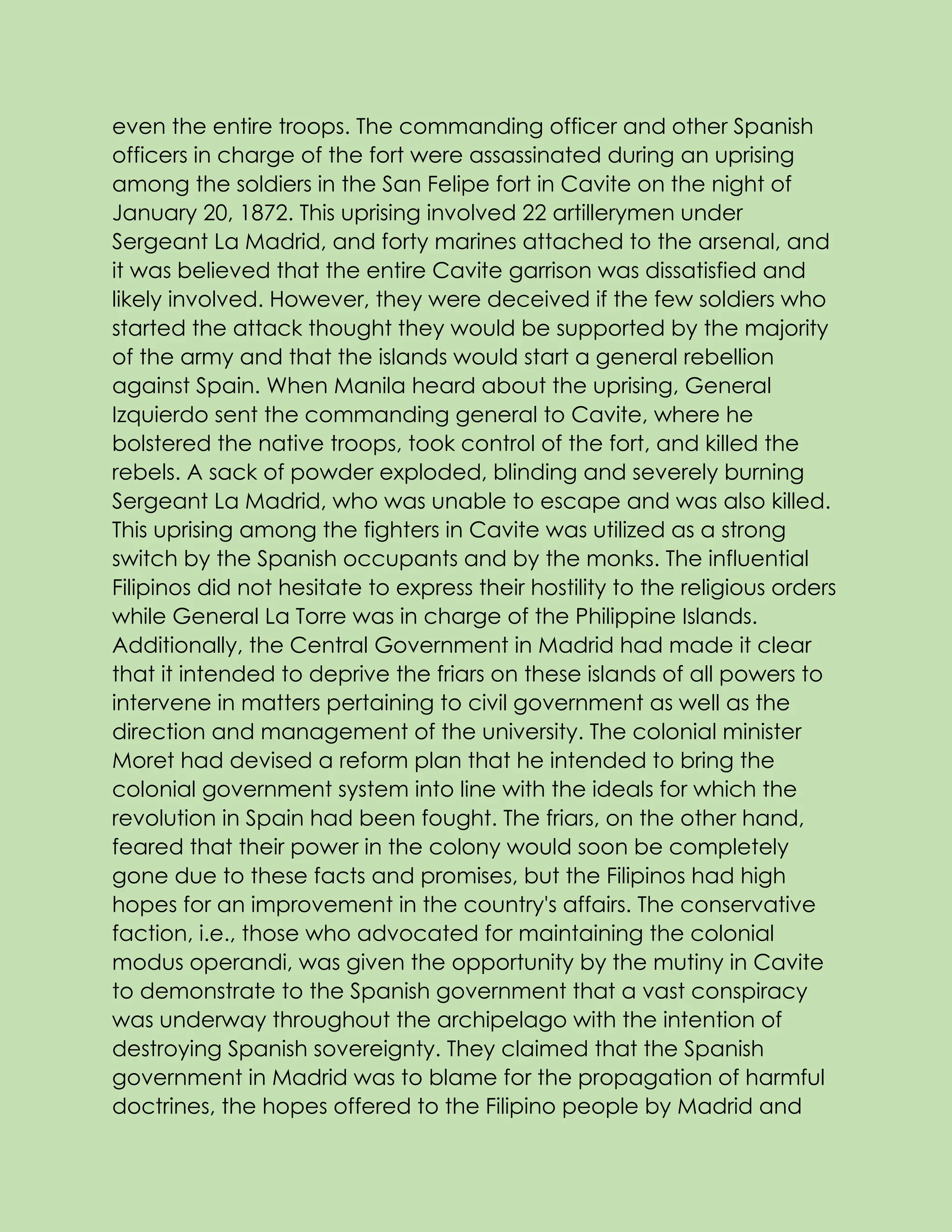 even the entire troops. The commanding officer and other Spanish
officers in charge of the fort were assassinated during an uprising
among the soldiers in the San Felipe fort in Cavite on the night of
January 20, 1872. This uprising involved 22 artillerymen under
Sergeant La Madrid, and forty marines attached to the arsenal, and
it was believed that the entire Cavite garrison was dissatisfied and
likely involved. However, they were deceived if the few soldiers who
started the attack thought they would be supported by the majority
of the army and that the islands would start a general rebellion
against Spain. When Manila heard about the uprising, General
Izquierdo sent the commanding general to Cavite, where he
bolstered the native troops, took control of the fort, and killed the
rebels. A sack of powder exploded, blinding and severely burning
Sergeant La Madrid, who was unable to escape and was also killed.
This uprising among the fighters in Cavite was utilized as a strong
switch by the Spanish occupants and by the monks. The influential
Filipinos did not hesitate to express their hostility to the religious orders
while General La Torre was in charge of the Philippine Islands.
Additionally, the Central Government in Madrid had made it clear
that it intended to deprive the friars on these islands of all powers to
intervene in matters pertaining to civil government as well as the
direction and management of the university. The colonial minister
Moret had devised a reform plan that he intended to bring the
colonial government system into line with the ideals for which the
revolution in Spain had been fought. The friars, on the other hand,
feared that their power in the colony would soon be completely
gone due to these facts and promises, but the Filipinos had high
hopes for an improvement in the country's affairs. The conservative
faction, i.e., those who advocated for maintaining the colonial
modus operandi, was given the opportunity by the mutiny in Cavite
to demonstrate to the Spanish government that a vast conspiracy
was underway throughout the archipelago with the intention of
destroying Spanish sovereignty. They claimed that the Spanish
government in Madrid was to blame for the propagation of harmful
doctrines, the hopes offered to the Filipino people by Madrid and
 
